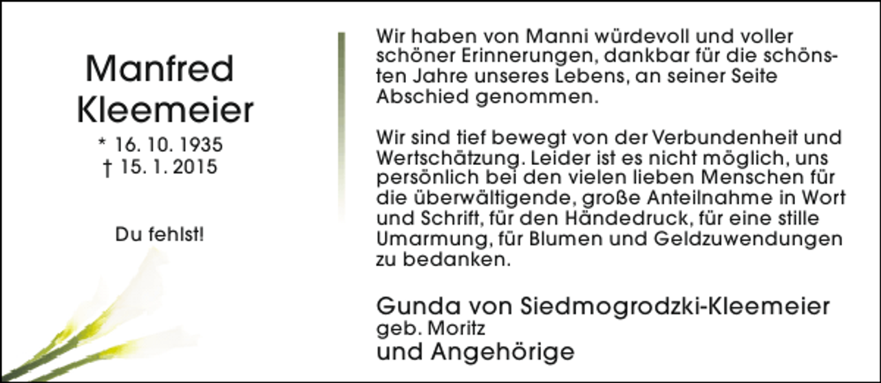 <p>Manfred<br />Kleemeier<br />* 16. 10. 1935<br />† 15. 1. 2015<br />Du fehlst!</p>
<p>Wir haben von Manni würdevoll und voller<br />schöner Erinnerungen, dankbar für die schönsten Jahre unseres Lebens, an seiner Seite<br />Abschied genommen.<br />Wir sind tief bewegt von der Verbundenheit und<br />Wertschätzung. Leider ist es nicht möglich, uns<br />persönlich bei den vielen lieben Menschen für<br />die überwältigende, große Anteilnahme in Wort<br />und Schrift, für den Händedruck, für eine stille<br />Umarmung, für Blumen und Geldzuwendungen<br />zu bedanken.</p>
<p>Gunda von Siedmogrodzki-Kleemeier</p>
<p>geb. Moritz</p>
<p>und Angehörige</p>