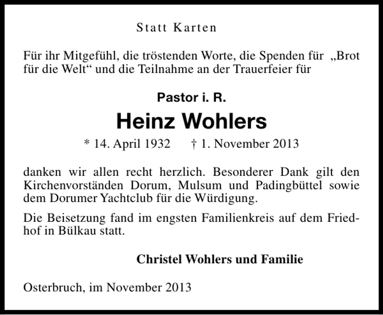 <p>Statt Karten<br />Für ihr Mitgefühl, die tröstenden Worte, die Spenden für „Brot<br />für die Welt“ und die Teilnahme an der Trauerfeier für<br />Pastor i. R.</p><p>Heinz Wohlers</p><p>* 14. April 1932</p><p>† 1. November 2013</p><p>danken wir allen recht herzlich. Besonderer Dank gilt den<br />Kirchenvorständen Dorum, Mulsum und Padingbüttel sowie<br />dem Dorumer Yachtclub für die Würdigung.<br />Die Beisetzung fand im engsten Familienkreis auf dem Friedhof in Bülkau statt.<br />Christel Wohlers und Familie<br />Osterbruch, im November 2013</p>