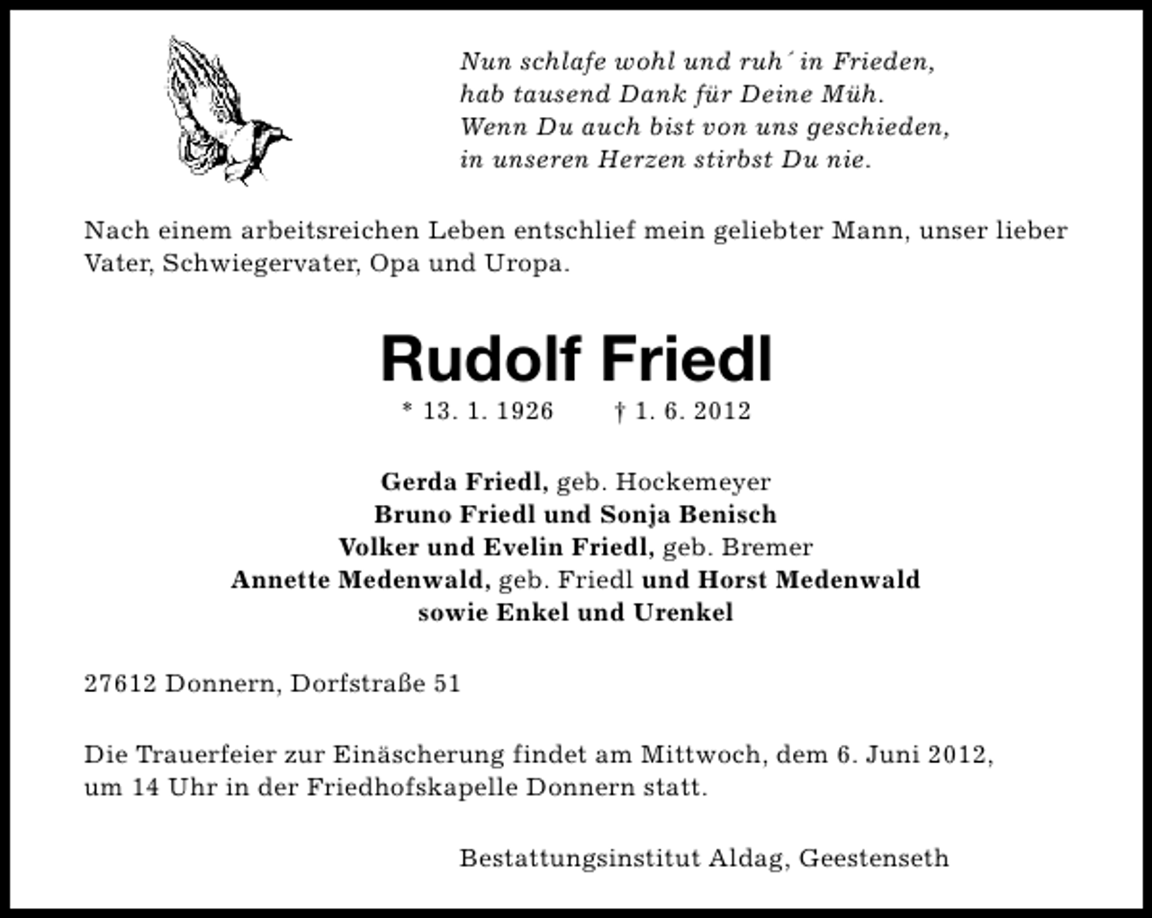 <p>Nun schlafe wohl und ruh´ in Frieden,<br />hab tausend Dank für Deine Müh.<br />Wenn Du auch bist von uns geschieden,<br />in unseren Herzen stirbst Du nie.<br />Nach einem arbeitsreichen Leben entschlief mein geliebter Mann, unser lieber<br />Vater, Schwiegervater, Opa und Uropa.</p><p>Rudolf Friedl<br />* 13. 1. 1926</p><p>† 1. 6. 2012</p><p>Gerda Friedl, geb. Hockemeyer<br />Bruno Friedl und Sonja Benisch<br />Volker und Evelin Friedl, geb. Bremer<br />Annette Medenwald, geb. Friedl und Horst Medenwald<br />sowie Enkel und Urenkel<br />27612 Donnern, Dorfstraße 51<br />Die Trauerfeier zur Einäscherung findet am Mittwoch, dem 6. Juni 2012,<br />um 14 Uhr in der Friedhofskapelle Donnern statt.<br />Bestattungsinstitut Aldag, Geestenseth</p>