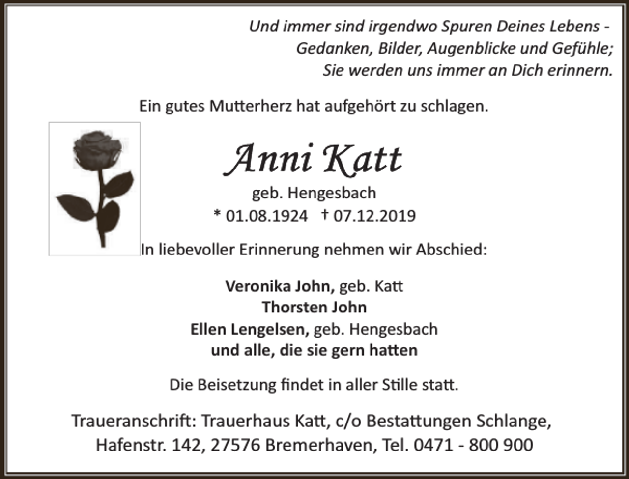 <p>Und immer sind irgendwo Spuren Deines Lebens ­<br />Gedanken, Bilder, Augenblicke und Gefühle;<br />Sie werden uns immer an Dich erinnern.<br />Ein gutes Mu�erherz hat aufgehört zu schlagen.</p><p>geb. Hengesbach<br />* 01.08.1924 † 07.12.2019<br />In liebevoller Erinnerung nehmen wir Abschied:<br />Veronika John, geb. Ka�<br />Thorsten John<br />Ellen Lengelsen, geb. Hengesbach<br />und alle, die sie gern ha�en<br />Die Beisetzung ﬁndet in aller S�lle sta�.</p><p>Traueranschri�: Trauerhaus Ka�, c/o Besta�ungen Schlange,<br />Hafenstr. 142, 27576 Bremerhaven, Tel. 0471 ­ 800 900</p>