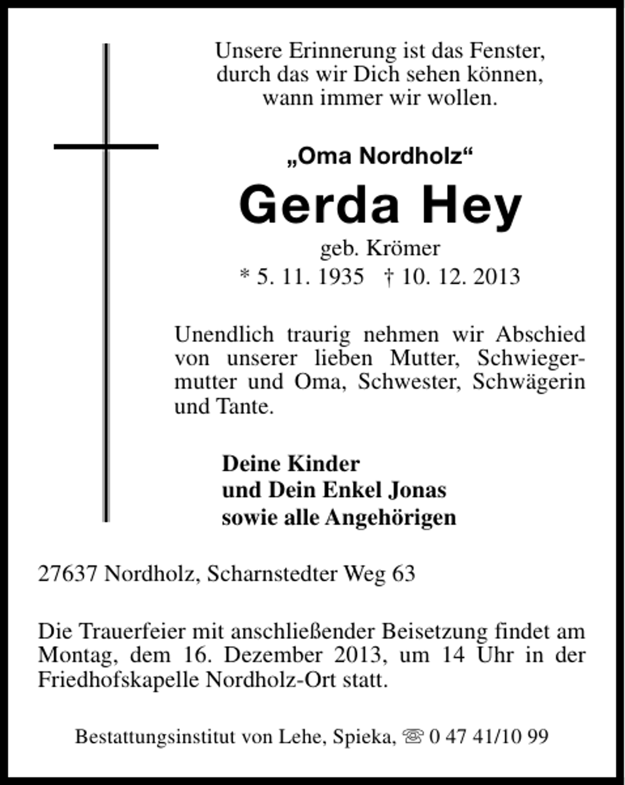<p>Unsere Erinnerung ist das Fenster,<br />durch das wir Dich sehen können,<br />wann immer wir wollen.<br />„Oma Nordholz“</p><p>Gerda Hey<br />geb. Krömer<br />* 5. 11. 1935 † 10. 12. 2013</p><p>Unendlich traurig nehmen wir Abschied<br />von unserer lieben Mutter, Schwiegermutter und Oma, Schwester, Schwägerin<br />und Tante.<br />Deine Kinder<br />und Dein Enkel Jonas<br />sowie alle Angehörigen<br />27637 Nordholz, Scharnstedter Weg 63<br />Die Trauerfeier mit anschließender Beisetzung findet am<br />Montag, dem 16. Dezember 2013, um 14 Uhr in der<br />Friedhofskapelle Nordholz-Ort statt.<br />Bestattungsinstitut von Lehe, Spieka, s 0 47 41/10 99</p>