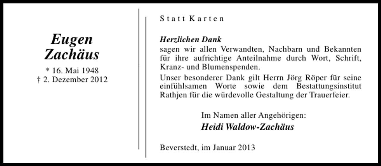 <p>Statt Karten</p><p>Eugen<br />Zachäus<br />* 16. Mai 1948<br />† 2. Dezember 2012</p><p>Herzlichen Dank<br />sagen wir allen Verwandten, Nachbarn und Bekannten<br />für ihre aufrichtige Anteilnahme durch Wort, Schrift,<br />Kranz- und Blumenspenden.<br />Unser besonderer Dank gilt Herrn Jörg Röper für seine<br />einfühlsamen Worte sowie dem Bestattungsinstitut<br />Rathjen für die würdevolle Gestaltung der Trauerfeier.<br />Im Namen aller Angehörigen:</p><p>Heidi Waldow-Zachäus<br />Beverstedt, im Januar 2013</p>