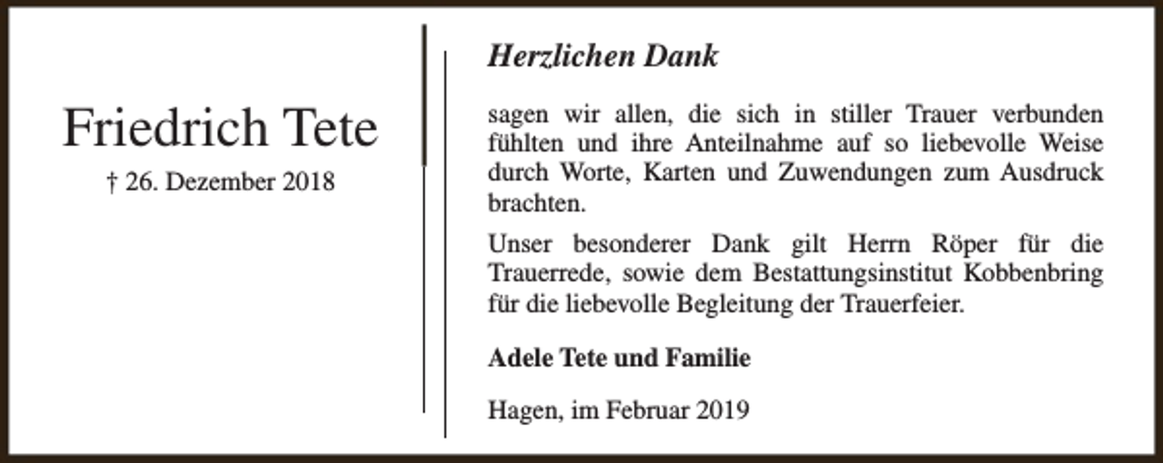 <p>Herzlichen Dank</p><p>Friedrich Tete<br />† 26. Dezember 2018</p><p>sagen wir allen, die sich in stiller Trauer verbunden<br />fühlten und ihre Anteilnahme auf so liebevolle Weise<br />durch Worte, Karten und Zuwendungen zum Ausdruck<br />brachten.<br />Unser besonderer Dank gilt Herrn Röper für die<br />Trauerrede, sowie dem Bestattungsinstitut Kobbenbring<br />für die liebevolle Begleitung der Trauerfeier.<br />Adele Tete und Familie<br />Hagen, im Februar 2019</p>