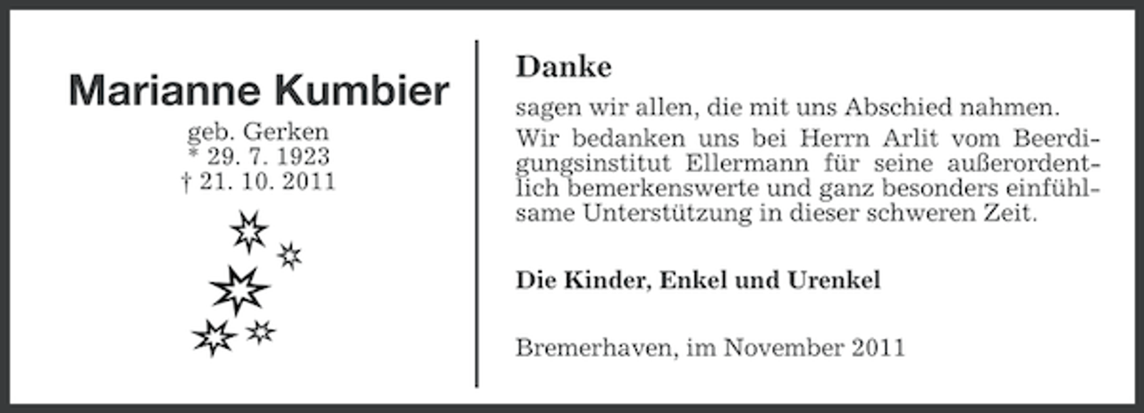 <p>Marianne Kumbier<br />geb. Gerken<br />* 29. 7. 1923<br />† 21. 10. 2011</p><p>Danke<br />sagen wir allen, die mit uns Abschied nahmen.<br />Wir bedanken uns bei Herrn Arlit vom Beerdigungsinstitut Ellermann für seine außerordentlich bemerkenswerte und ganz besonders einfühlsame Unterstützung in dieser schweren Zeit.<br />Die Kinder, Enkel und Urenkel<br />Bremerhaven, im November 2011</p>