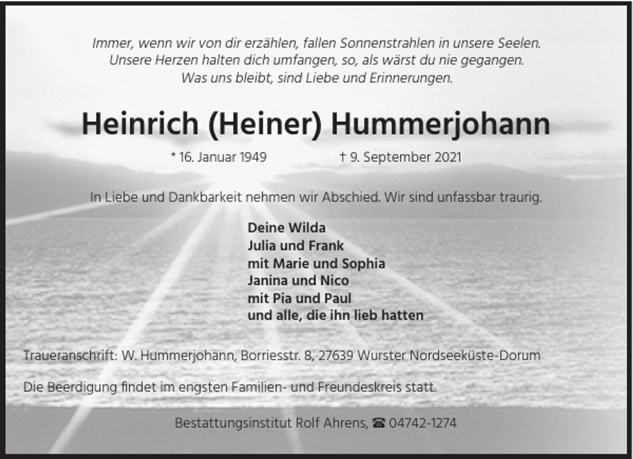 <p>Immer, wenn wir von dir erzählen, fallen Sonnenstrahlen in unsere Seelen.<br />Unsere Herzen halten dich umfangen, so, als wärst du nie gegangen.<br />Was uns bleibt, sind Liebe und Erinnerungen.</p><p>Heinrich (Heiner) Hummerjohann<br />* 16. Januar 1949</p><p>† 9. September 2021</p><p>In Liebe und Dankbarkeit nehmen wir Abschied. Wir sind unfassbar traurig.<br />Deine Wilda<br />Julia und Frank<br />mit Marie und Sophia<br />Janina und Nico<br />mit Pia und Paul<br />und alle, die ihn lieb hatten<br />Traueranschrift: W. Hummerjohann, Borriesstr. 8, 27639 Wurster Nordseeküste-Dorum<br />Die Beerdigung findet im engsten Familien- und Freundeskreis statt.<br />Bestattungsinstitut Rolf Ahrens, π 04742-1274</p>