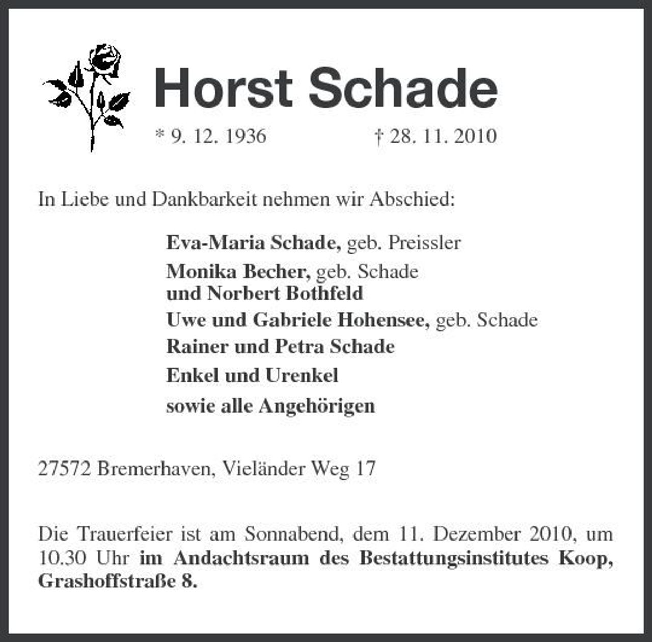 <p>Horst Schade<br />* 9. 12. 1936 † 28. 11. 2010<br />In Liebe und Dankbarkeit nehmen wir Abschied:</p><p>Eva-Maria Schade, geb. Preissler<br />Monika Becher, geb. Schade<br />und Norbert Bothfeld<br />Uwe und Gabriele Hohensee, geb. Schade<br />Rainer und Petra Schade<br />Enkel und Urenkel<br />sowie alle Angehörigen<br />27572 Bremerhaven, Vieländer Weg 17<br />Die Trauerfeier ist am Sonnabend, dem 11. Dezember 2010, um 10.30 Uhr im Andachtsraum des Bestattungsinstitutes Koop, Grashoffstraße 8.</p>