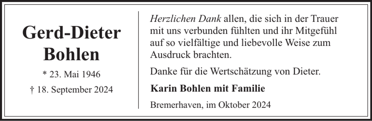 <p>Gerd-Dieter<br />Bohlen<br />* 23. Mai 1946<br />† 18. September 2024</p><p>Herzlichen Dank allen, die sich in der Trauer<br />mit uns verbunden fühlten und ihr Mitgefühl<br />auf so vielfältige und liebevolle Weise zum<br />Ausdruck brachten.<br />Danke für die Wertschätzung von Dieter.<br />Karin Bohlen mit Familie<br />Bremerhaven, im Oktober 2024</p>