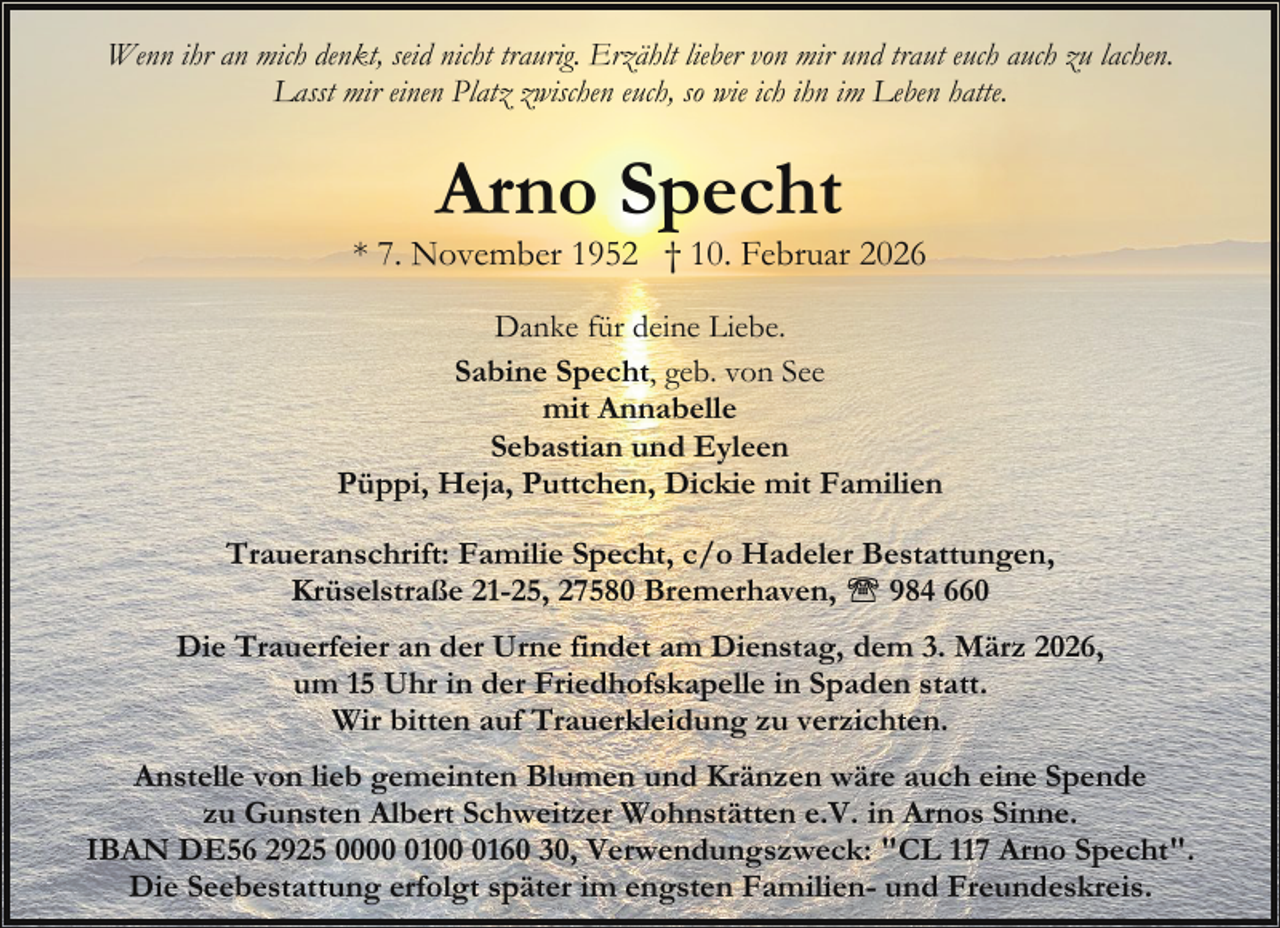 <p>Wenn ihr an mich denkt, seid nicht traurig. Erzählt lieber von mir und traut euch auch zu lachen.<br />Lasst mir einen Platz zwischen euch, so wie ich ihn im Leben hatte.</p><p>Arno Specht</p><p>* 7. November 1952 † 10. Februar 2026<br />Danke für deine Liebe.<br />Sabine Specht, geb. von See<br />mit Annabelle<br />Sebastian und Eyleen<br />Püppi, Heja, Puttchen, Dickie mit Familien<br />Traueranschrift: Familie Specht, c/o Hadeler Bestattungen,<br />Krüselstraße 21-25, 27580 Bremerhaven,<br />984 660<br />Die Trauerfeier an der Urne findet am Dienstag, dem 3. März 2026,<br />um 15 Uhr in der Friedhofskapelle in Spaden statt.<br />Wir bitten auf Trauerkleidung zu verzichten.<br />Anstelle von lieb gemeinten Blumen und Kränzen wäre auch eine Spende<br />zu Gunsten Albert Schweitzer Wohnstätten e.V. in Arnos Sinne.<br />IBAN DE56 2925 00010160 30, Verwendungszweck: "CL 117 Arno Specht".<br />Die Seebestattung erfolgt später im engsten Familien- und Freundeskreis.</p>
