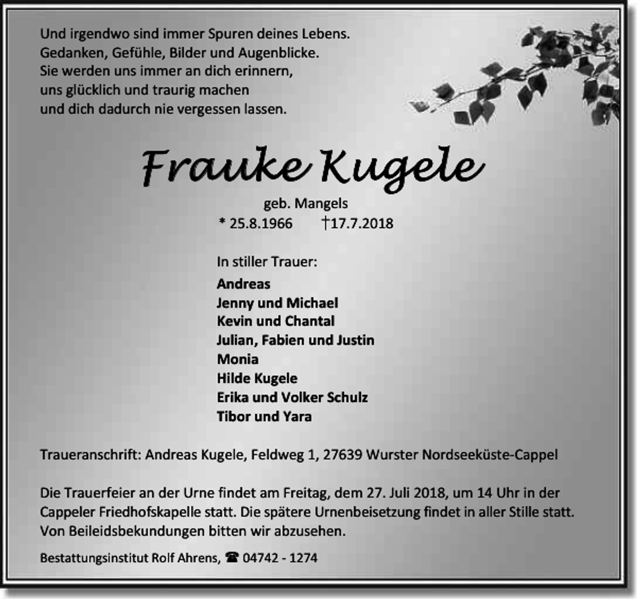 <p>Und irgendwo sind immer Spuren deines Lebens.<br />Gedanken, Gefühle, Bilder und Augenblicke.<br />Sie werden uns immer an dich erinnern,<br />uns glücklich und traurig machen<br />und dich dadurch nie vergessen lassen.</p><p>Frauke Kugele<br />geb. Mangels<br />* 25.8.1966<br />†17.7.2018</p><p>In stiller Trauer:<br />Andreas<br />Jenny und Michael<br />Kevin und Chantal<br />Julian, Fabien und Justin<br />Monia<br />Hilde Kugele<br />Erika und Volker Schulz<br />Tibor und Yara<br />Traueranschrift: Andreas Kugele, Feldweg 1, 27639 Wurster Nordseeküste-Cappel<br />Die Trauerfeier an der Urne findet am Freitag, dem 27. Juli 2018, um 14 Uhr in der<br />Cappeler Friedhofskapelle statt. Die spätere Urnenbeisetzung findet in aller Stille statt.<br />Von Beileidsbekundungen bitten wir abzusehen.<br />Bestattungsinstitut Rolf Ahrens,  04742 - 1274</p>