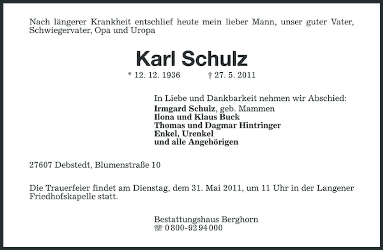 <p>Nach längerer Krankheit entschlief heute mein lieber Mann, unser guter Vater, Schwiegervater, Opa und Uropa</p><p>Karl Schulz<br />* 12. 12. 1936 † 27. 5. 2011 In Liebe und Dankbarkeit nehmen wir Abschied: Irmgard Schulz, geb. Mammen Ilona und Klaus Buck Thomas und Dagmar Hintringer Enkel, Urenkel und alle Angehörigen 27607 Debstedt, Blumenstraße 10 Die Trauerfeier findet am Dienstag, dem 31. Mai 2011, um 11 Uhr in der Langener Friedhofskapelle statt. Bestattungshaus Berghorn 0 800-92 94 000</p>