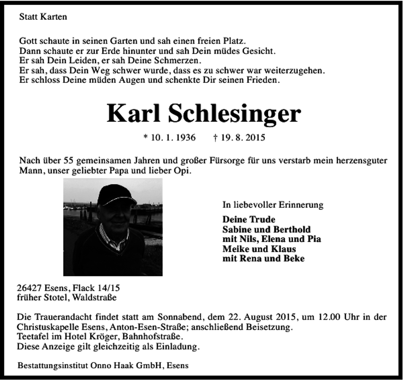 <p>Statt Karten<br />Gott schaute in seinen Garten und sah einen freien Platz.<br />Dann schaute er zur Erde hinunter und sah Dein müdes Gesicht.<br />Er sah Dein Leiden, er sah Deine Schmerzen.<br />Er sah, dass Dein Weg schwer wurde, dass es zu schwer war weiterzugehen.<br />Er schloss Deine müden Augen und schenkte Dir seinen Frieden.</p><p>Karl Schlesinger<br />* 10. 1. 1936</p><p>† 19. 8. 2015</p><p>Nach über 55 gemeinsamen Jahren und großer Fürsorge für uns verstarb mein herzensguter<br />Mann, unser geliebter Papa und lieber Opi.<br />In liebevoller Erinnerung<br />Deine Trude<br />Sabine und Berthold<br />mit Nils, Elena und Pia<br />Meike und Klaus<br />mit Rena und Beke<br />26427 Esens, Flack 14/15<br />früher Stotel, Waldstraße<br />Die Trauerandacht findet statt am Sonnabend, dem 22. August 2015, um 12.00 Uhr in der<br />Christuskapelle Esens, Anton-Esen-Straße; anschließend Beisetzung.<br />Teetafel im Hotel Kröger, Bahnhofstraße.<br />Diese Anzeige gilt gleichzeitig als Einladung.<br />Bestattungsinstitut Onno Haak GmbH, Esens</p>