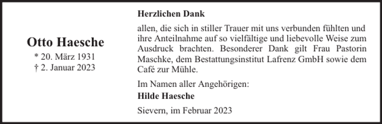 <p>Herzlichen Dank</p><p>Otto Haesche<br />* 20. März 1931<br />† 2. Januar 2023</p><p>allen, die sich in stiller Trauer mit uns verbunden fühlten und<br />ihre Anteilnahme auf so vielfältige und liebevolle Weise zum<br />Ausdruck brachten. Besonderer Dank gilt Frau Pastorin<br />Maschke, dem Bestattungsinstitut Lafrenz GmbH sowie dem<br />Café zur Mühle.<br />Im Namen aller Angehörigen:<br />Hilde Haesche<br />Sievern, im Februar 2023</p>
