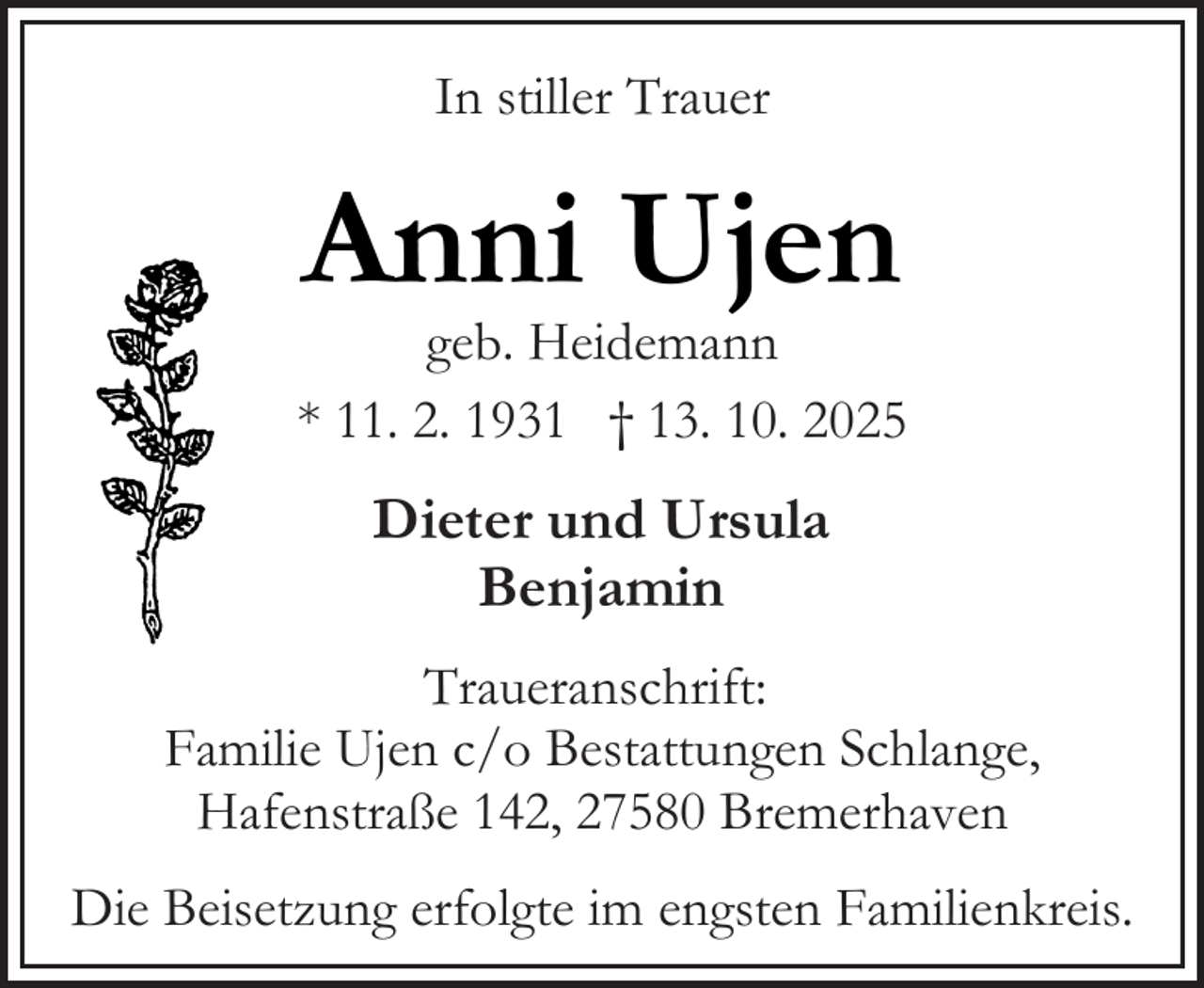 <p>In stiller Trauer</p><p>Anni Ujen</p><p>geb. Heidemann<br />* 11. 2. 1931 † 13. 10. 2025</p><p>Dieter und Ursula<br />Benjamin<br />Traueranschrift:<br />Familie Ujen c/o Bestattungen Schlange,<br />Hafenstraße 142, 27580 Bremerhaven<br />Die Beisetzung erfolgte im engsten Familienkreis.</p>