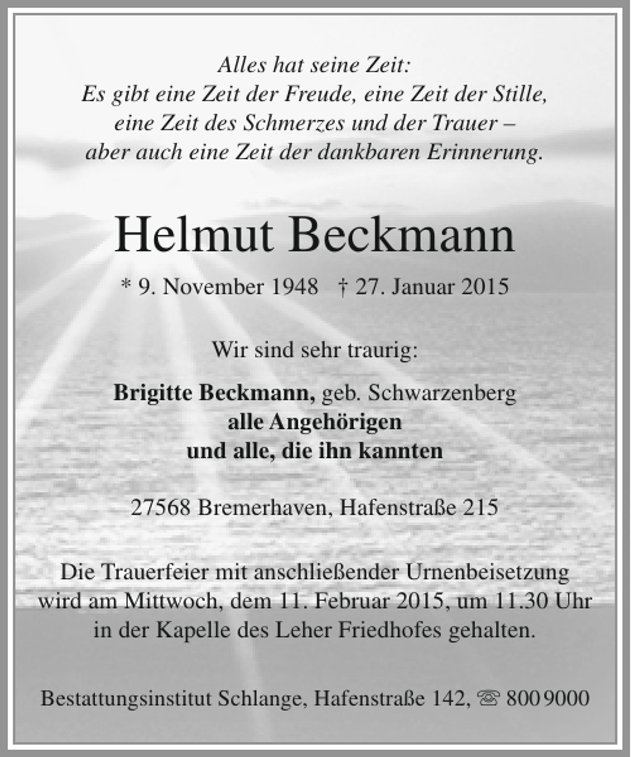 <p>Alles hat seine Zeit:<br />Es gibt eine Zeit der Freude, eine Zeit der Stille,<br />eine Zeit des Schmerzes und der Trauer –<br />aber auch eine Zeit der dankbaren Erinnerung.</p><p>Helmut Beckmann<br />* 9. November 1948 † 27. Januar 2015<br />Wir sind sehr traurig:<br />Brigitte Beckmann, geb. Schwarzenberg<br />alle Angehörigen<br />und alle, die ihn kannten<br />27568 Bremerhaven, Hafenstraße 215<br />Die Trauerfeier mit anschließender Urnenbeisetzung<br />wird am Mittwoch, dem 11. Februar 2015, um 11.30 Uhr<br />in der Kapelle des Leher Friedhofes gehalten.<br />Bestattungsinstitut Schlange, Hafenstraße 142,  800 9000</p>