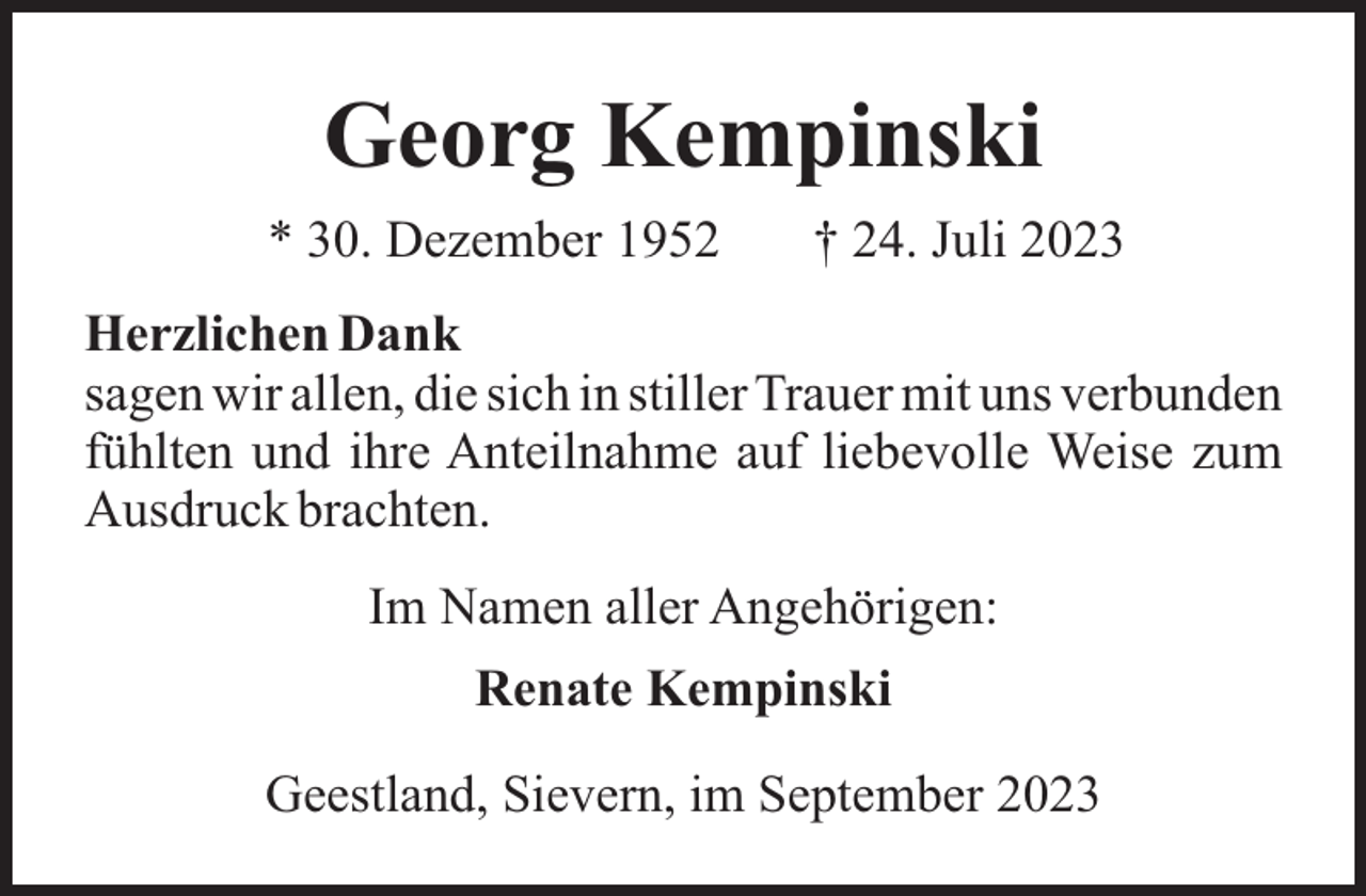 <p>Georg Kempinski<br />* 30. Dezember 1952</p><p>† 24. Juli 2023</p><p>Herzlichen Dank<br />sagen wir allen, die sich in stiller Trauer mit uns verbunden<br />fühlten und ihre Anteilnahme auf liebevolle Weise zum<br />Ausdruck brachten.<br />Im Namen aller Angehörigen:<br />Renate Kempinski<br />Geestland, Sievern, im September 2023</p>