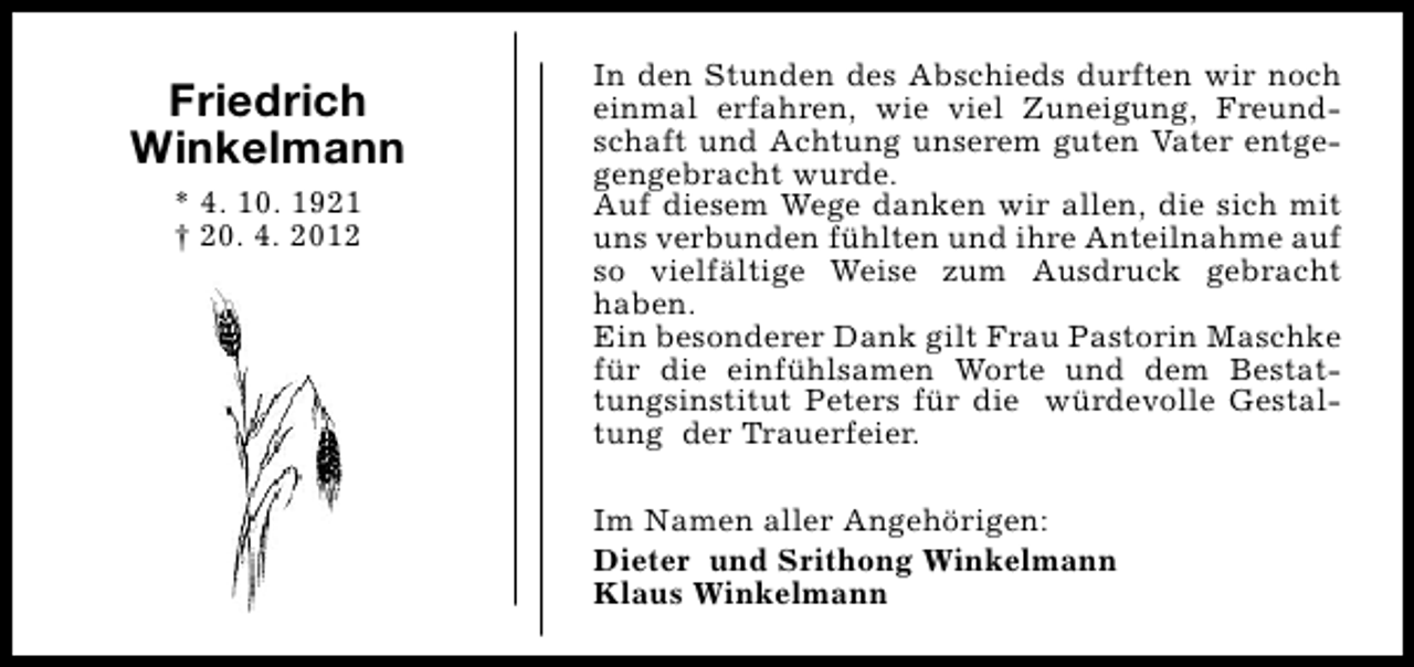 <p>Friedrich<br />Winkelmann<br />* 4. 10. 1921<br />† 20. 4. 2012</p><p>In den Stunden des Abschieds durften wir noch<br />einmal erfahren, wie viel Zuneigung, Freundschaft und Achtung unserem guten Vater entgegengebracht wurde.<br />Auf diesem Wege danken wir allen, die sich mit<br />uns verbunden fühlten und ihre Anteilnahme auf<br />so vielfältige Weise zum Ausdruck gebracht<br />haben.<br />Ein besonderer Dank gilt Frau Pastorin Maschke<br />für die einfühlsamen Worte und dem Bestattungsinstitut Peters für die würdevolle Gestaltung der Trauerfeier.<br />Im Namen aller Angehörigen:<br />Dieter und Srithong Winkelmann<br />Klaus Winkelmann</p>