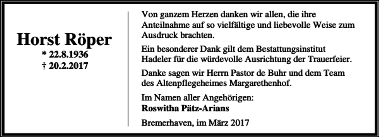 <p>Horst Röper<br />* 22.8.1936<br />† 20.2.2017</p><p>Von ganzem Herzen danken wir allen, die ihre<br />Anteilnahme auf so vielfältige und liebevolle Weise zum<br />Ausdruck brachten.<br />Ein besonderer Dank gilt dem Bestattungsinstitut<br />Hadeler für die würdevolle Ausrichtung der Trauerfeier.<br />Danke sagen wir Herrn Pastor de Buhr und dem Team<br />des Altenpflegeheimes Margarethenhof.<br />Im Namen aller Angehörigen:<br />Roswitha Pätz-Arians<br />Bremerhaven, im März 2017</p>