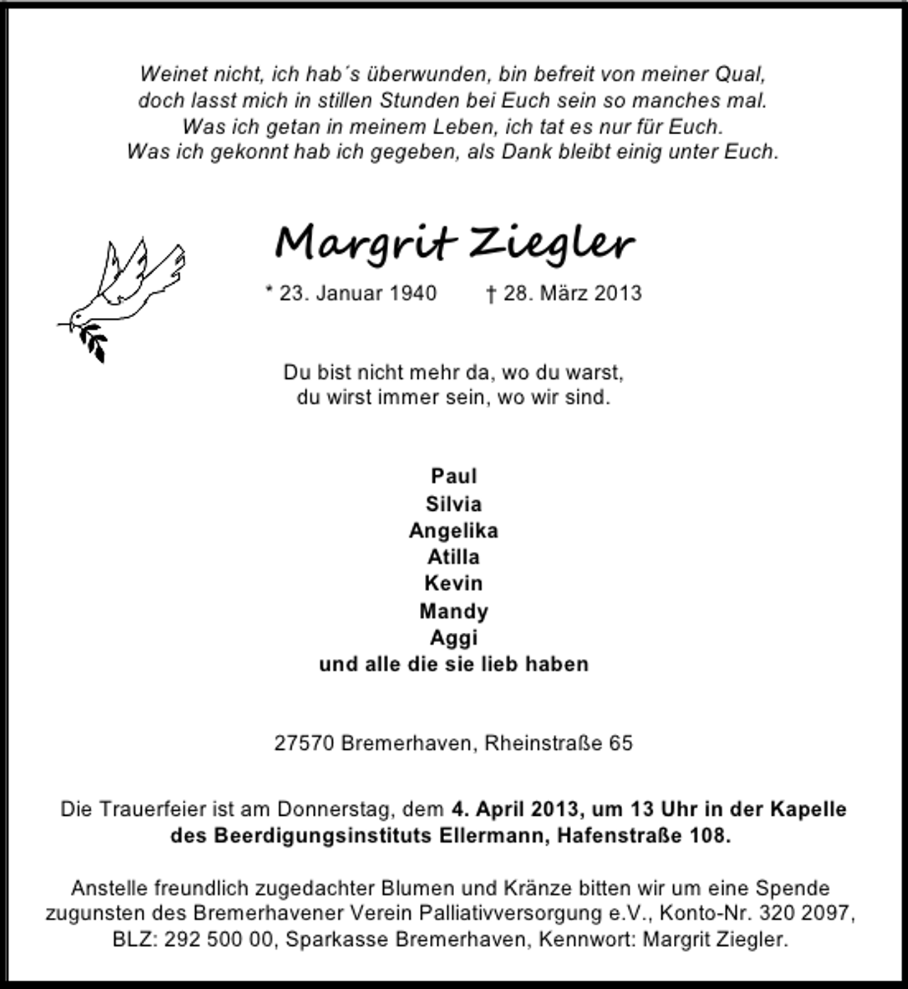 <p>Weinet nicht, ich hab´s überwunden, bin befreit von meiner Qual,<br />doch lasst mich in stillen Stunden bei Euch sein so manches mal.<br />Was ich getan in meinem Leben, ich tat es nur für Euch.<br />Was ich gekonnt hab ich gegeben, als Dank bleibt einig unter Euch.</p><p>Margrit Ziegler<br />* 23. Januar 1940</p><p>† 28. März 2013</p><p>Du bist nicht mehr da, wo du warst,<br />du wirst immer sein, wo wir sind.<br />Paul<br />Silvia<br />Angelika<br />Atilla<br />Kevin<br />Mandy<br />Aggi<br />und alle die sie lieb haben<br />27570 Bremerhaven, Rheinstraße 65<br />Die Trauerfeier ist am Donnerstag, dem 4. April 2013, um 13 Uhr in der Kapelle<br />des Beerdigungsinstituts Ellermann, Hafenstraße 108.<br />Anstelle freundlich zugedachter Blumen und Kränze bitten wir um eine Spende<br />zugunsten des Bremerhavener Verein Palliativversorgung e.V., Konto-Nr. 397,<br />BLZ: 292 5, Sparkasse Bremerhaven, Kennwort: Margrit Ziegler.</p>