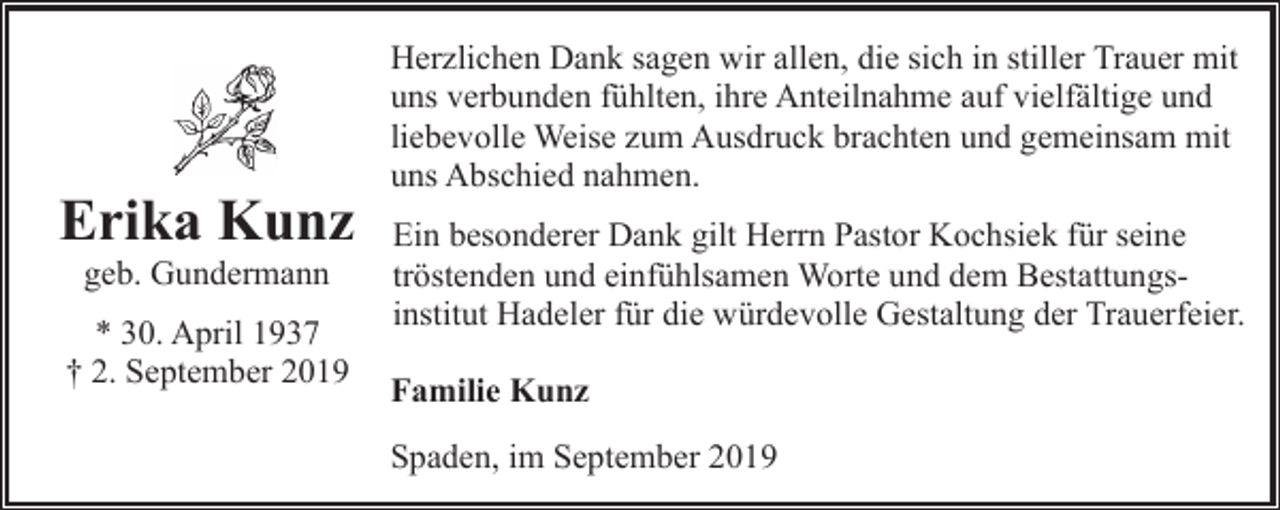 <p>Erika Kunz<br />geb. Gundermann</p><p>* 30. April 1937<br />† 2. September 2019</p><p>Herzlichen Dank sagen wir allen, die sich in stiller Trauer mit<br />uns verbunden fühlten, ihre Anteilnahme auf vielfältige und<br />liebevolle Weise zum Ausdruck brachten und gemeinsam mit<br />uns Abschied nahmen.<br />Ein besonderer Dank gilt Herrn Pastor Kochsiek für seine<br />tröstenden und einfühlsamen Worte und dem Bestattungsinstitut Hadeler für die würdevolle Gestaltung der Trauerfeier.<br />Familie Kunz<br />Spaden, im September 2019</p>