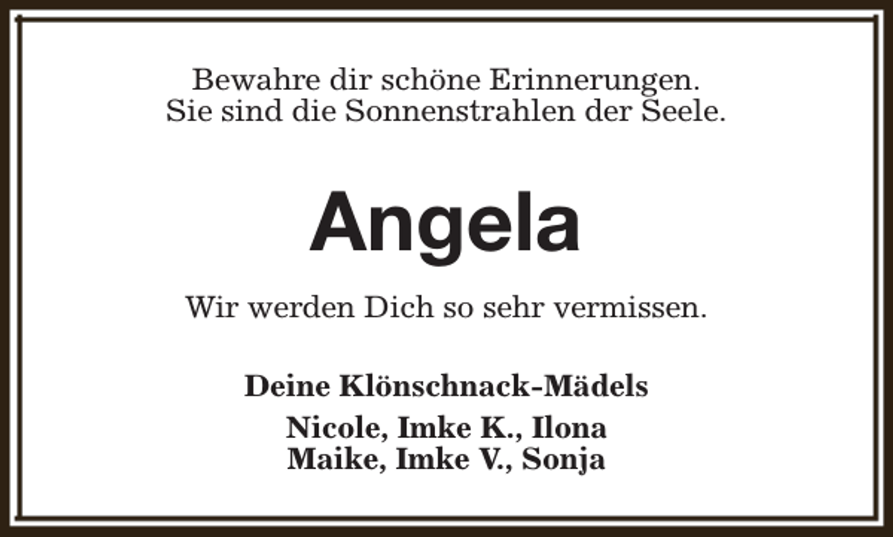 <p>Bewahre dir schöne Erinnerungen.<br />Sie sind die Sonnenstrahlen der Seele.</p><p>Angela<br />Wir werden Dich so sehr vermissen.<br />Deine Klönschnack-Mädels<br />Nicole, Imke K., Ilona<br />Maike, Imke V., Sonja</p>