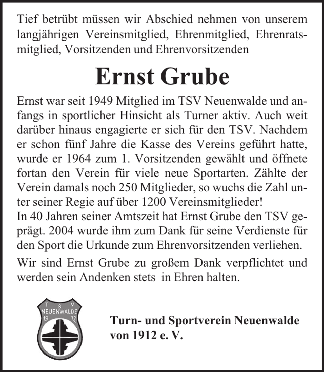 <p>Tief betrübt müssen wir Abschied nehmen von unserem<br />langjährigen Vereinsmitglied, Ehrenmitglied, Ehrenratsmitglied, Vorsitzenden und Ehrenvorsitzenden</p><p>Ernst Grube<br />Ernst war seit 1949 Mitglied im TSV Neuenwalde und anfangs in sportlicher Hinsicht als Turner aktiv. Auch weit<br />darüber hinaus engagierte er sich für den TSV. Nachdem<br />er schon fünf Jahre die Kasse des Vereins geführt hatte,<br />wurde er 1964 zum 1. Vorsitzenden gewählt und öffnete<br />fortan den Verein für viele neue Sportarten. Zählte der<br />Verein damals noch 250 Mitglieder, so wuchs die Zahl unter seiner Regie auf über 1200 Vereinsmitglieder!<br />In 40 Jahren seiner Amtszeit hat Ernst Grube den TSV geprägt. 2004 wurde ihm zum Dank für seine Verdienste für<br />den Sport die Urkunde zum Ehrenvorsitzenden verliehen.<br />Wir sind Ernst Grube zu großem Dank verpflichtet und<br />werden sein Andenken stets in Ehren halten.<br />Turn- und Sportverein Neuenwalde<br />von 1912 e. V.</p>