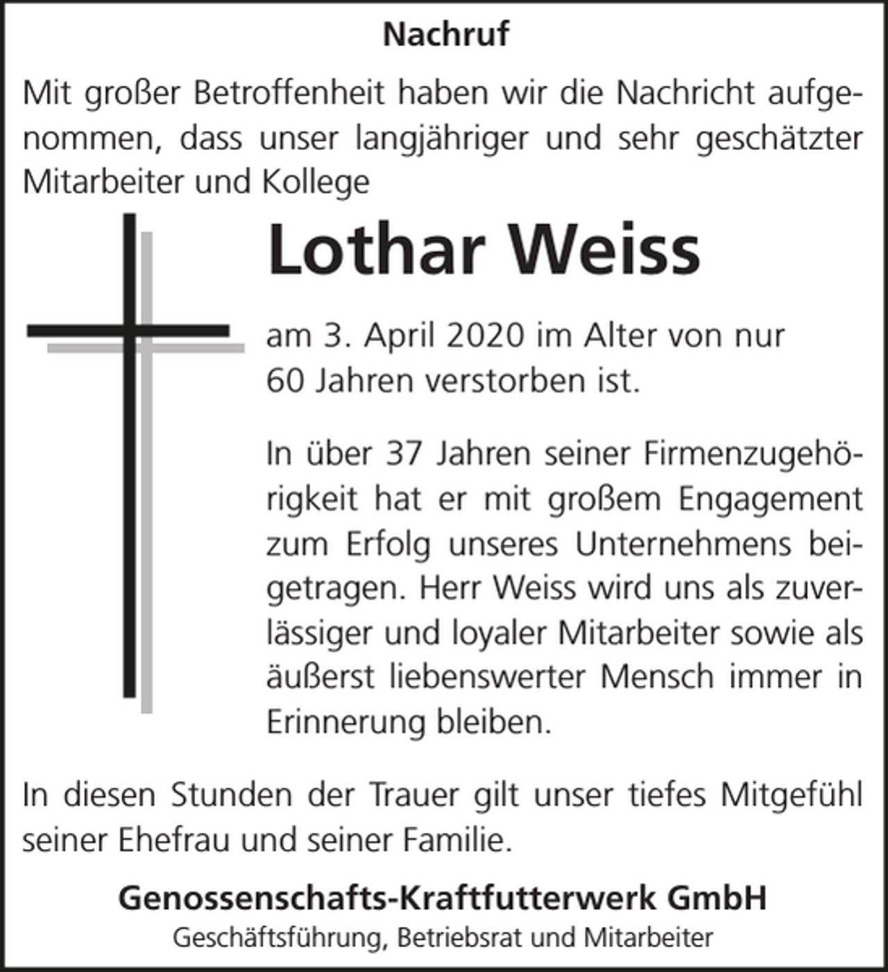 <p>Nachruf<br />Mit großer Betroffenheit haben wir die Nachricht aufgenommen, dass unser langjähriger und sehr geschätzter<br />Mitarbeiter und Kollege</p><p>Lothar Weiss<br />am 3. April 2020 im Alter von nur<br />60 Jahren verstorben ist.<br />In über 37 Jahren seiner Firmenzugehörigkeit hat er mit großem Engagement<br />zum Erfolg unseres Unternehmens beigetragen. Herr Weiss wird uns als zuverlässiger und loyaler Mitarbeiter sowie als<br />äußerst liebenswerter Mensch immer in<br />Erinnerung bleiben.<br />In diesen Stunden der Trauer gilt unser tiefes Mitgefühl<br />seiner Ehefrau und seiner Familie.<br />Genossenschafts-Kraftfutterwerk GmbH<br />Geschäftsführung, Betriebsrat und Mitarbeiter</p>