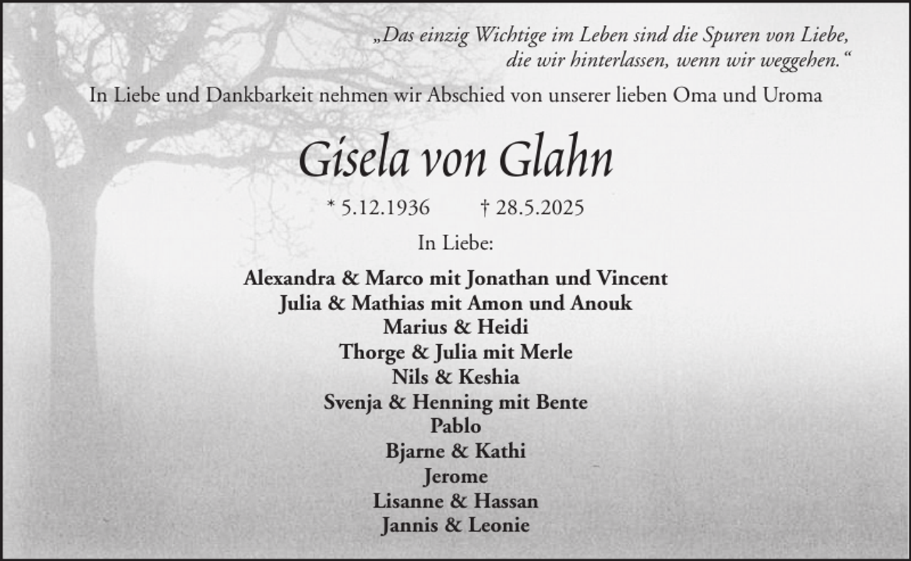 <p>„Das einzig Wichtige im Leben sind die Spuren von Liebe,<br />die wir hinterlassen, wenn wir weggehen.“<br />In Liebe und Dankbarkeit nehmen wir Abschied von unserer lieben Oma und Uroma</p><p>Gisela von Glahn<br />* 5.12.1936</p><p>† 28.5.2025</p><p>In Liebe:<br />Alexandra &amp; Marco mit Jonathan und Vincent<br />Julia &amp; Mathias mit Amon und Anouk<br />Marius &amp; Heidi<br />Thorge &amp; Julia mit Merle<br />Nils &amp; Keshia<br />Svenja &amp; Henning mit Bente<br />Pablo<br />Bjarne &amp; Kathi<br />Jerome<br />Lisanne &amp; Hassan<br />Jannis &amp; Leonie</p>