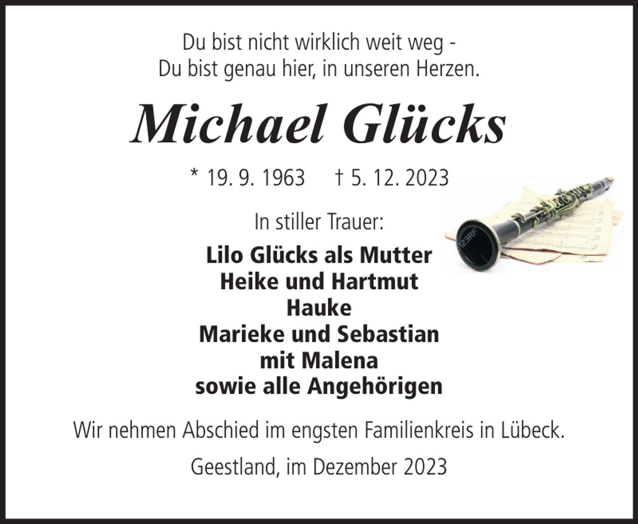 <p>Du bist nicht wirklich weit weg Du bist genau hier, in unseren Herzen.</p><p>Michael Glücks<br />* 19. 9. 1963</p><p>† 5. 12. 2023</p><p>In stiller Trauer:<br />Lilo Glücks als Mutter<br />Heike und Hartmut<br />Hauke<br />Marieke und Sebastian<br />mit Malena<br />sowie alle Angehörigen<br />Wir nehmen Abschied im engsten Familienkreis in Lübeck.<br />Geestland, im Dezember 2023</p>