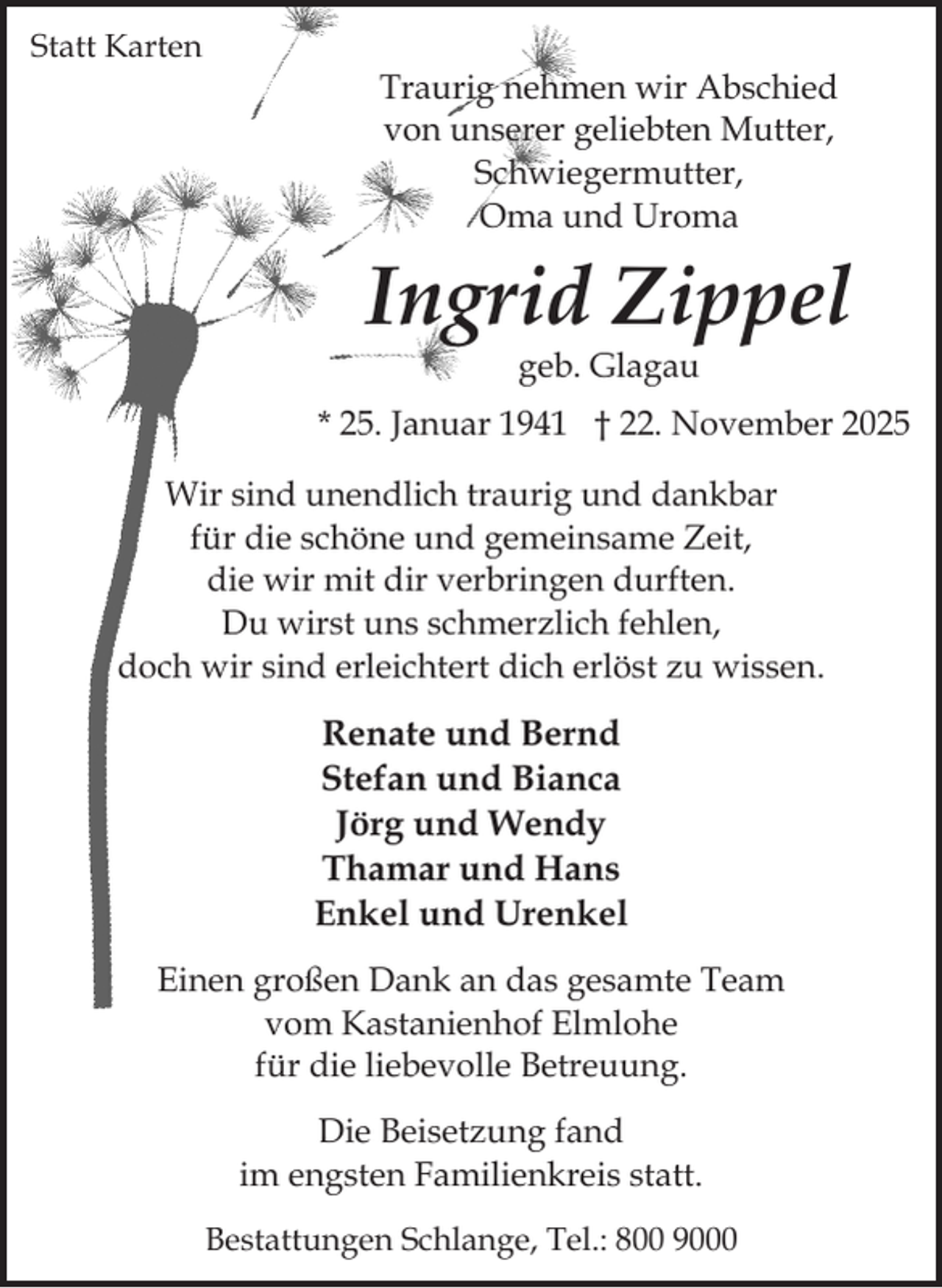<p>Statt Karten</p><p>Traurig nehmen wir Abschied<br />von unserer geliebten Mutter,<br />Schwiegermutter,<br />Oma und Uroma</p><p>Ingrid Zippel<br />geb. Glagau</p><p>* 25. Januar 1941 † 22. November 2025<br />Wir sind unendlich traurig und dankbar<br />für die schöne und gemeinsame Zeit,<br />die wir mit dir verbringen durften.<br />Du wirst uns schmerzlich fehlen,<br />doch wir sind erleichtert dich erlöst zu wissen.</p><p>Renate und Bernd<br />Stefan und Bianca<br />Jörg und Wendy<br />Thamar und Hans<br />Enkel und Urenkel<br />Einen großen Dank an das gesamte Team<br />vom Kastanienhof Elmlohe<br />für die liebevolle Betreuung.<br />Die Beisetzung fand<br />im engsten Familienkreis statt.<br />Bestattungen Schlange, Tel.: 800 9000</p>