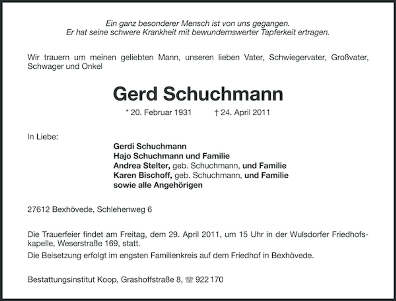 <p>Ein ganz besonderer Mensch ist von uns gegangen. Er hat seine schwere Krankheit mit bewundernswerter Tapferkeit ertragen. Wir trauern um meinen geliebten Mann, unseren lieben Vater, Schwiegervater, Großvater, Schwager und Onkel</p><p>Gerd Schuchmann<br />* 20. Februar 1931 In Liebe: Gerdi Schuchmann Hajo Schuchmann und Familie Andrea Stelter, geb. Schuchmann, und Familie Karen Bischoff, geb. Schuchmann, und Familie sowie alle Angehörigen 27612 Bexhövede, Schlehenweg 6 Die Trauerfeier findet am Freitag, dem 29. April 2011, um 15 Uhr in der Wulsdorfer Friedhofskapelle, Weserstraße 169, statt. Die Beisetzung erfolgt im engsten Familienkreis auf dem Friedhof in Bexhövede. Bestattungsinstitut Koop, Grashoffstraße 8, 922 170 † 24. April 2011</p>
