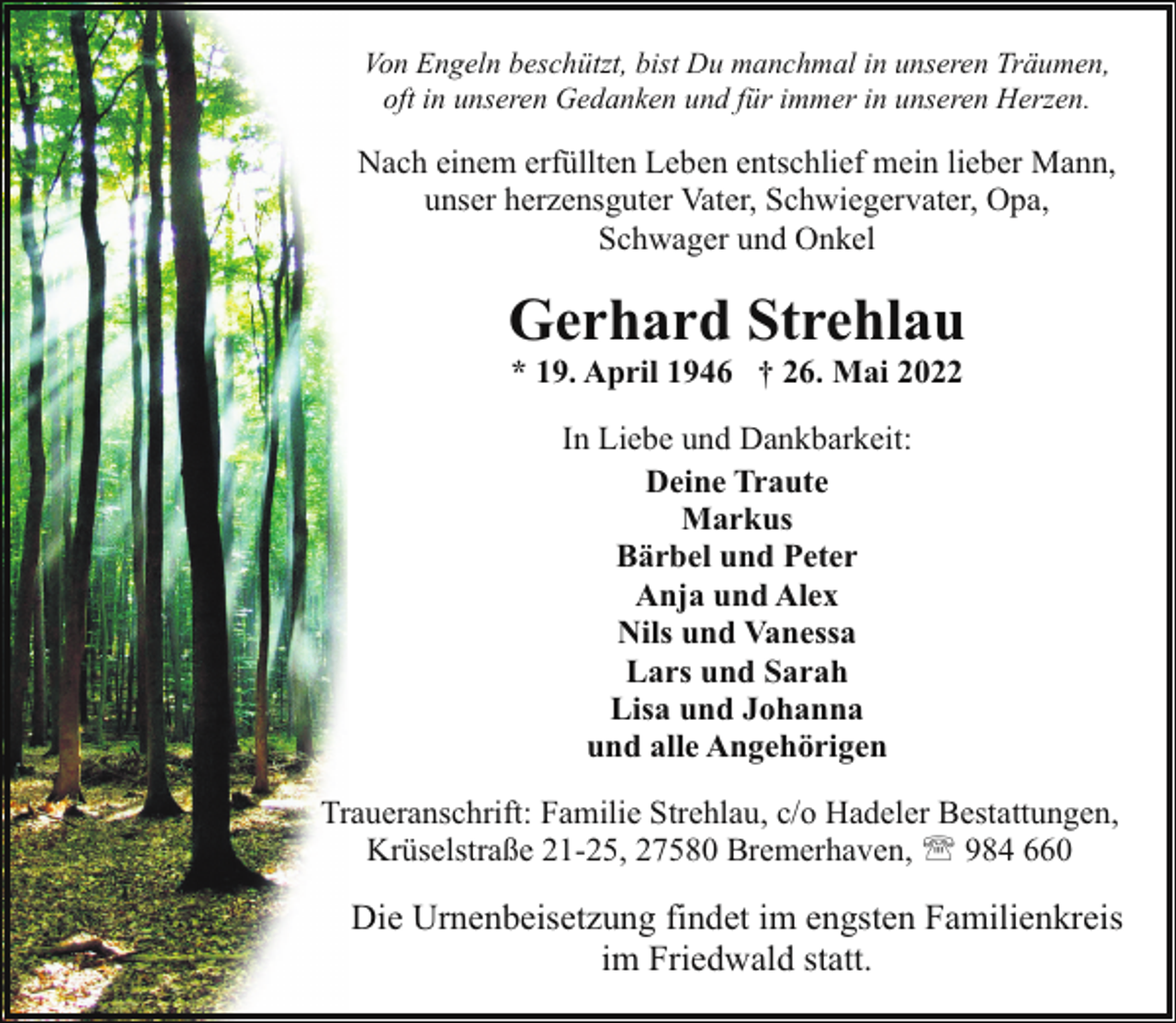 <p>Von Engeln beschützt, bist Du manchmal in unseren Träumen,<br />oft in unseren Gedanken und für immer in unseren Herzen.</p><p>Nach einem erfüllten Leben entschlief mein lieber Mann,<br />unser herzensguter Vater, Schwiegervater, Opa,<br />Schwager und Onkel</p><p>Gerhard Strehlau<br />* 19. April 1946 † 26. Mai 2022<br />In Liebe und Dankbarkeit:<br />Deine Traute<br />Markus<br />Bärbel und Peter<br />Anja und Alex<br />Nils und Vanessa<br />Lars und Sarah<br />Lisa und Johanna<br />und alle Angehörigen<br />Traueranschrift: Familie Strehlau, c/o Hadeler Bestattungen,<br />Krüselstraße 21-25, 27580 Bremerhaven, ' 984 660</p><p>Die Urnenbeisetzung findet im engsten Familienkreis<br />im Friedwald statt.</p>