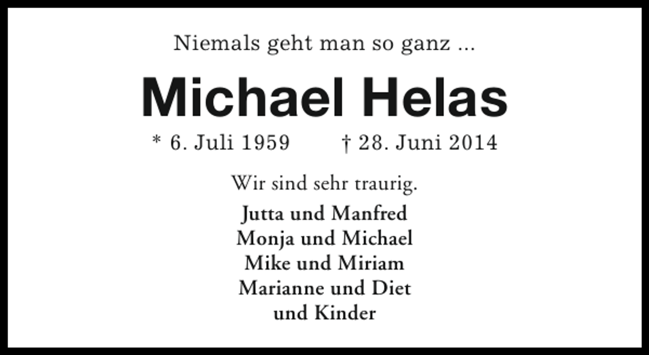 <p>Niemals geht man so ganz ...</p><p>Michael Helas<br />* 6. Juli 1959</p><p>† 28. Juni 2014</p><p>Wir sind sehr traurig.<br />Jutta und Manfred<br />Monja und Michael<br />Mike und Miriam<br />Marianne und Diet<br />und Kinder</p>