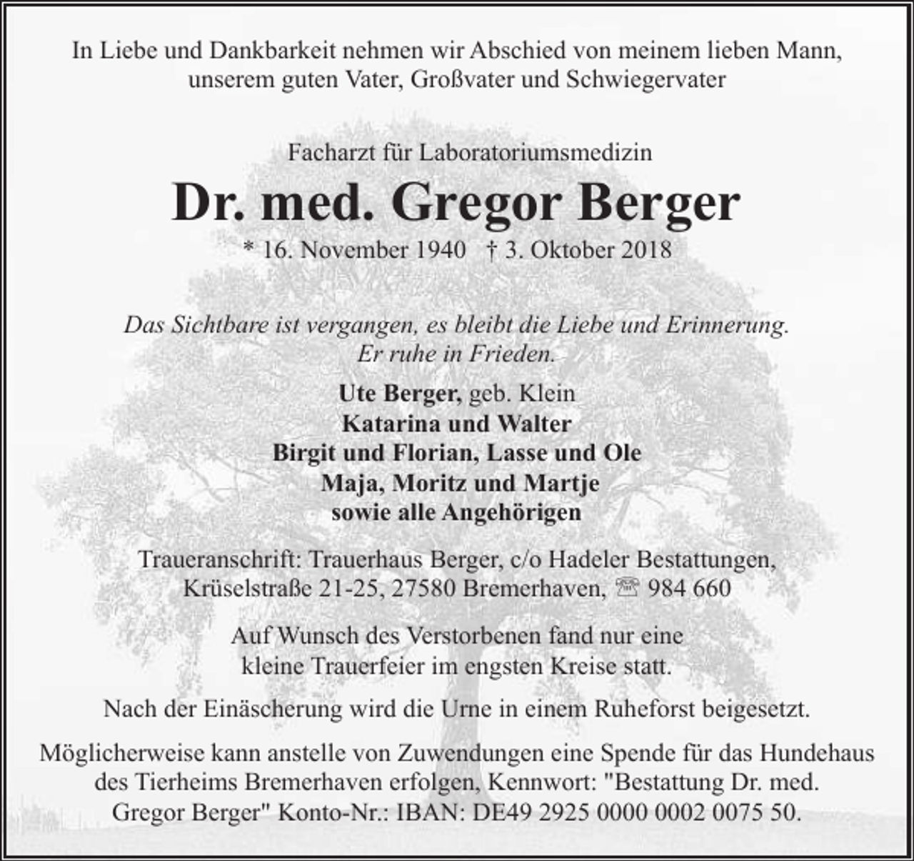<p>In Liebe und Dankbarkeit nehmen wir Abschied von meinem lieben Mann,<br />unserem guten Vater, Großvater und Schwiegervater<br />Facharzt für Laboratoriumsmedizin</p><p>Dr. med. Gregor Berger<br />* 16. November 1940 † 3. Oktober 2018</p><p>Das Sichtbare ist vergangen, es bleibt die Liebe und Erinnerung.<br />Er ruhe in Frieden.<br />Ute Berger, geb. Klein<br />Katarina und Walter<br />Birgit und Florian, Lasse und Ole<br />Maja, Moritz und Martje<br />sowie alle Angehörigen<br />Traueranschrift: Trauerhaus Berger, c/o Hadeler Bestattungen,<br />Krüselstraße 21-25, 27580 Bremerhaven, ' 984 660<br />Auf Wunsch des Verstorbenen fand nur eine<br />kleine Trauerfeier im engsten Kreise statt.<br />Nach der Einäscherung wird die Urne in einem Ruheforst beigesetzt.<br />Möglicherweise kann anstelle von Zuwendungen eine Spende für das Hundehaus<br />des Tierheims Bremerhaven erfolgen, Kennwort: "Bestattung Dr. med.<br />Gregor Berger" Konto-Nr.: IBAN: DE49 2925 02 0070.</p>