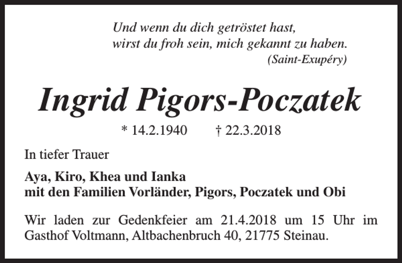<p>Und wenn du dich getröstet hast,<br />wirst du froh sein, mich gekannt zu haben.<br />(Saint-Exupéry)</p><p>Ingrid Pigors-Poczatek<br />* 14.2.1940</p><p>† 22.3.2018</p><p>In tiefer Trauer<br />Aya, Kiro, Khea und Ianka<br />mit den Familien Vorländer, Pigors, Poczatek und Obi<br />Wir laden zur Gedenkfeier am 21.4.2018 um 15 Uhr im<br />Gasthof Voltmann, Altbachenbruch 40, 21775 Steinau.</p>