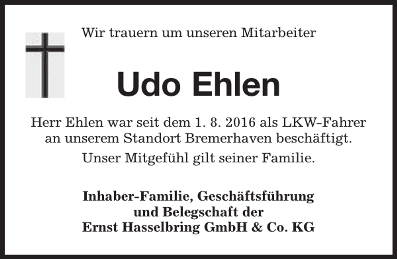 <p>Wir trauern um unseren Mitarbeiter</p><p>Udo Ehlen<br />Herr Ehlen war seit dem 1. 8. 2016 als LKW-Fahrer<br />an unserem Standort Bremerhaven beschäftigt.<br />Unser Mitgefühl gilt seiner Familie.<br />Inhaber-Familie, Geschäftsführung<br />und Belegschaft der<br />Ernst Hasselbring GmbH &amp; Co. KG</p>