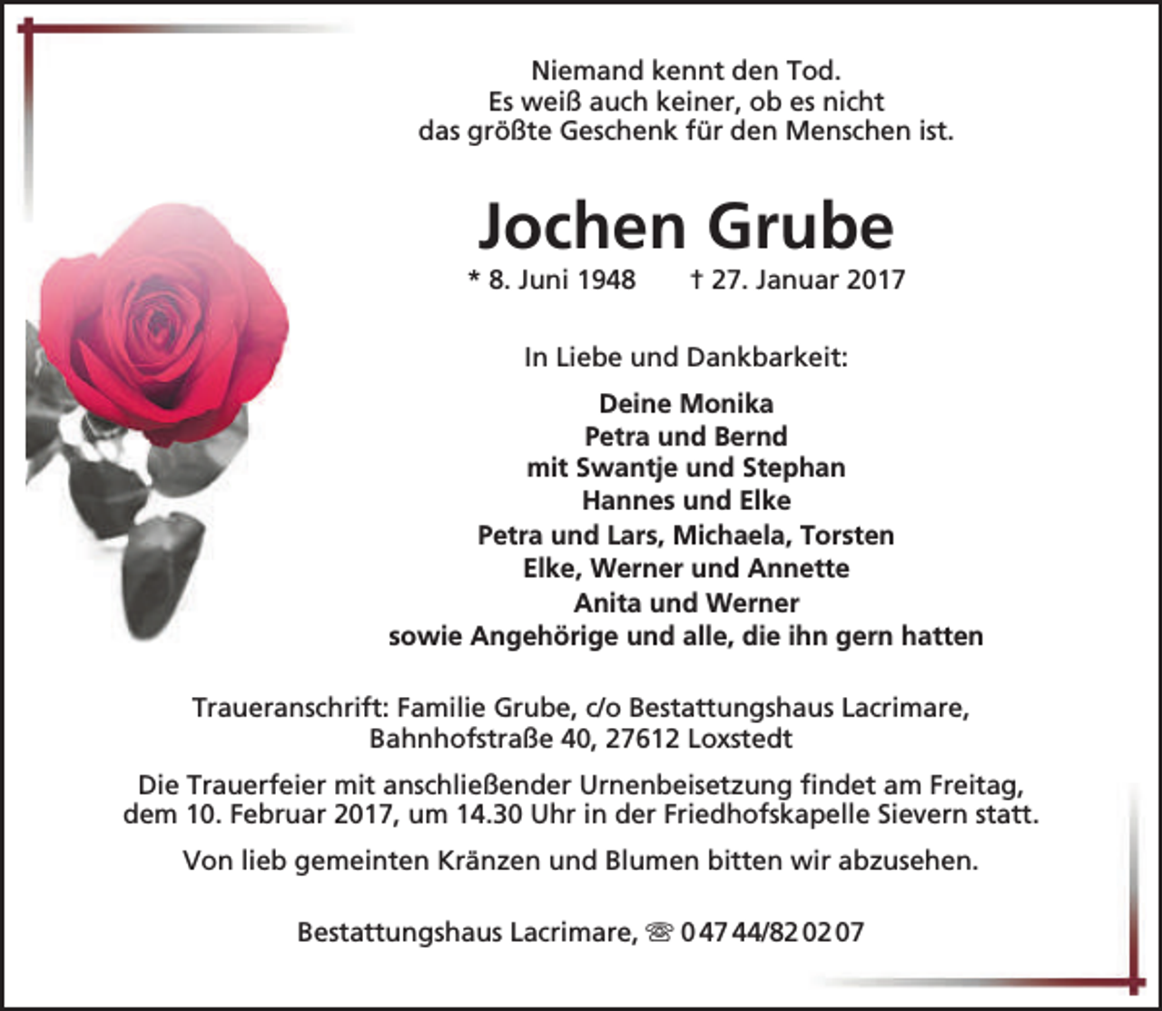 <p>Niemand kennt den Tod.<br />Es weiß auch keiner, ob es nicht<br />das größte Geschenk für den Menschen ist.</p><p>Jochen Grube</p><p>* 8. Juni 1948</p><p>† 27. Januar 2017</p><p>In Liebe und Dankbarkeit:<br />Deine Monika<br />Petra und Bernd<br />mit Swantje und Stephan<br />Hannes und Elke<br />Petra und Lars, Michaela, Torsten<br />Elke, Werner und Annette<br />Anita und Werner<br />sowie Angehörige und alle, die ihn gern hatten<br />Traueranschrift: Familie Grube, c/o Bestattungshaus Lacrimare,<br />Bahnhofstraße 40, 27612 Loxstedt<br />Die Trauerfeier mit anschließender Urnenbeisetzung findet am Freitag,<br />dem 10. Februar 2017, um 14.30 Uhr in der Friedhofskapelle Sievern statt.<br />Von lieb gemeinten Kränzen und Blumen bitten wir abzusehen.<br />Bestattungshaus Lacrimare,  0 47 44/82 02 07</p>
