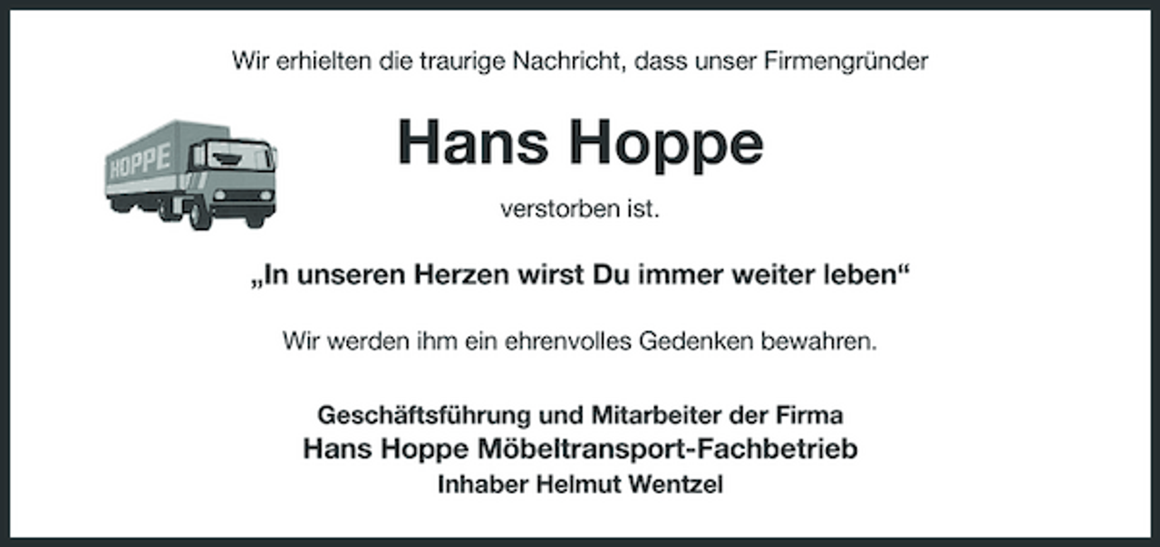 <p>Wir erhielten die traurige Nachricht, dass unser Firmengründer</p><p>Hans Hoppe<br />verstorben ist.</p><p>„In unseren Herzen wirst Du immer weiter leben“<br />Wir werden ihm ein ehrenvolles Gedenken bewahren. Geschäftsführung und Mitarbeiter der Firma</p><p>Hans Hoppe Möbeltransport-Fachbetrieb<br />Inhaber Helmut Wentzel</p>