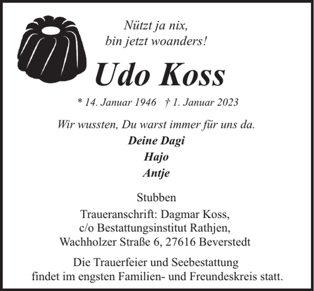 <p>Nützt ja nix,<br />bin jetzt woanders!</p><p>Udo Koss</p><p>* 14. Januar 1946 † 1. Januar 2023</p><p>Wir wussten, Du warst immer für uns da.<br />Deine Dagi<br />Hajo<br />Antje<br />Stubben<br />Traueranschrift: Dagmar Koss,<br />c/o Bestattungsinstitut Rathjen,<br />Wachholzer Straße 6, 27616 Beverstedt<br />Die Trauerfeier und Seebestattung<br />findet im engsten Familien- und Freundeskreis statt.</p>