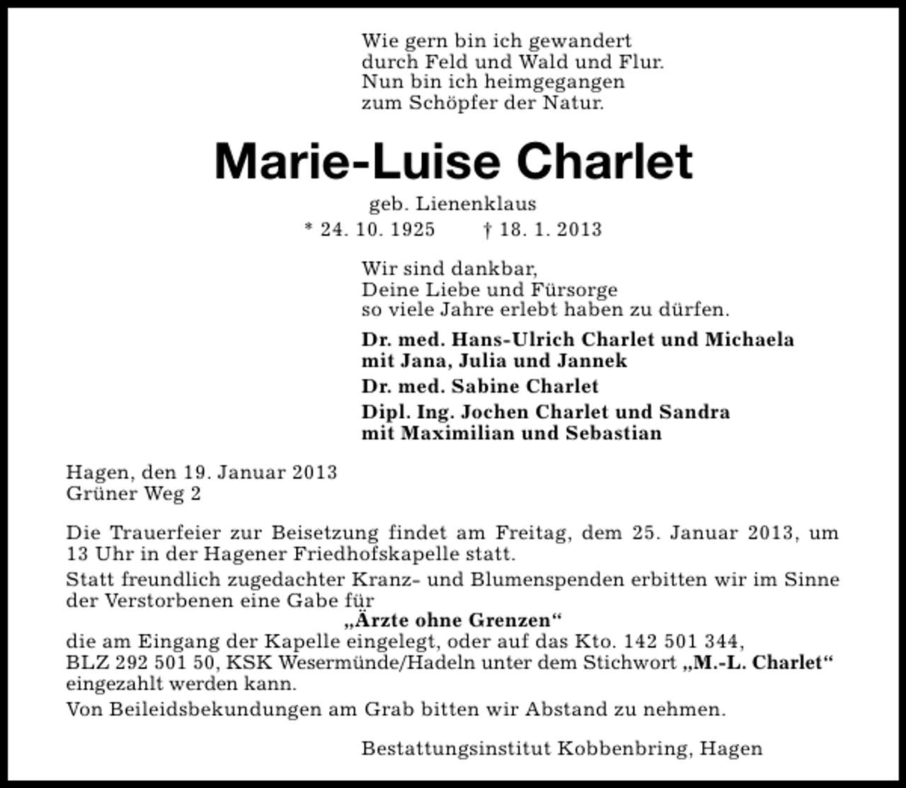 <p>Wie gern bin ich gewandert<br />durch Feld und Wald und Flur.<br />Nun bin ich heimgegangen<br />zum Schöpfer der Natur.</p><p>Marie-Luise Charlet<br />geb. Lienenklaus<br />* 24. 10. 1925<br />† 18. 1. 2013</p><p>Wir sind dankbar,<br />Deine Liebe und Fürsorge<br />so viele Jahre erlebt haben zu dürfen.<br />Dr. med. Hans-Ulrich Charlet und Michaela<br />mit Jana, Julia und Jannek<br />Dr. med. Sabine Charlet<br />Dipl. Ing. Jochen Charlet und Sandra<br />mit Maximilian und Sebastian<br />Hagen, den 19. Januar 2013<br />Grüner Weg 2<br />Die Trauerfeier zur Beisetzung findet am Freitag, dem 25. Januar 2013, um<br />13 Uhr in der Hagener Friedhofskapelle statt.<br />Statt freundlich zugedachter Kranz- und Blumenspenden erbitten wir im Sinne<br />der Verstorbenen eine Gabe für<br />„Ärzte ohne Grenzen“<br />die am Eingang der Kapelle eingelegt, oder auf das Kto. 142 501 344,<br />BLZ 292 501 50, KSK Wesermünde/Hadeln unter dem Stichwort „M.-L. Charlet“<br />eingezahlt werden kann.<br />Von Beileidsbekundungen am Grab bitten wir Abstand zu nehmen.<br />Bestattungsinstitut Kobbenbring, Hagen</p>
