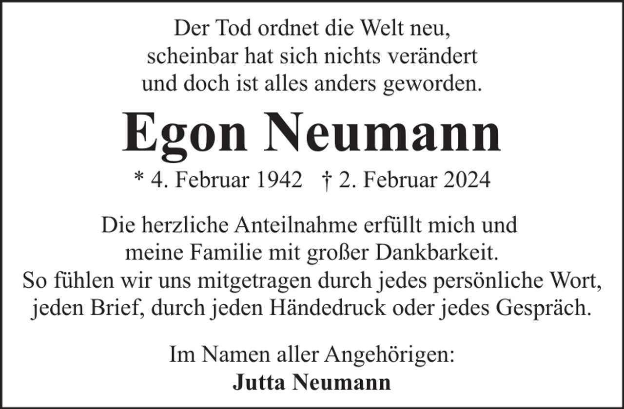 <p>Der Tod ordnet die Welt neu,<br />scheinbar hat sich nichts verändert<br />und doch ist alles anders geworden.</p><p>Egon Neumann<br />* 4. Februar 1942 † 2. Februar 2024</p><p>Die herzliche Anteilnahme erfüllt mich und<br />meine Familie mit großer Dankbarkeit.<br />So fühlen wir uns mitgetragen durch jedes persönliche Wort,<br />jeden Brief, durch jeden Händedruck oder jedes Gespräch.<br />Im Namen aller Angehörigen:<br />Jutta Neumann</p>