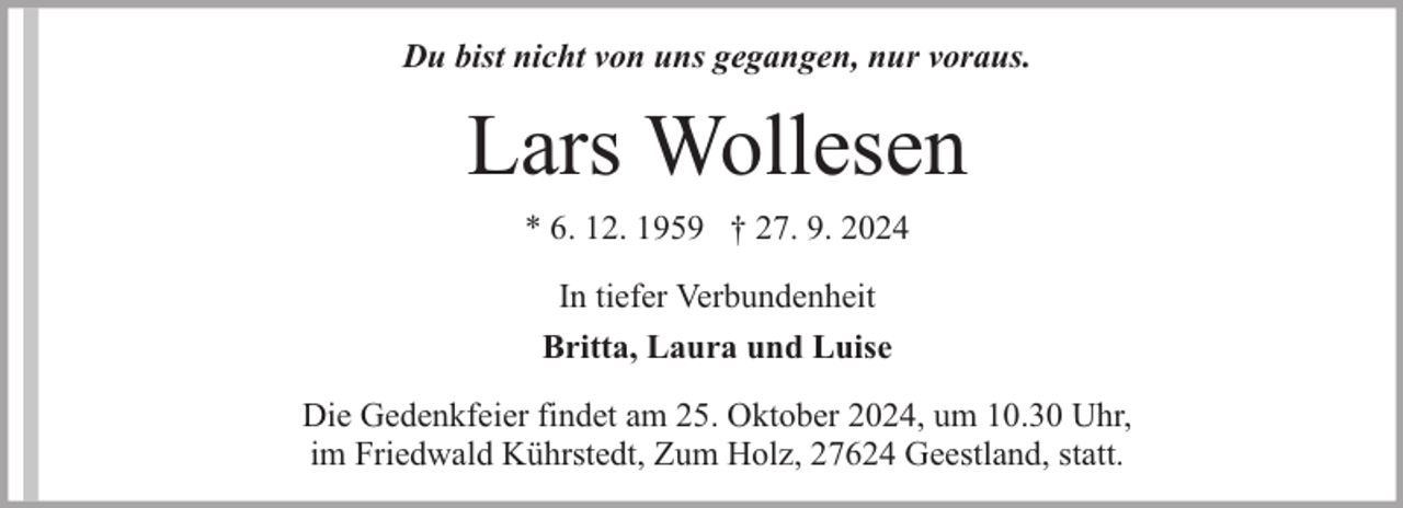 <p>Du bist nicht von uns gegangen, nur voraus.</p><p>Lars Wollesen<br />* 6. 12. 1959 † 27. 9. 2024<br />In tiefer Verbundenheit<br />Britta, Laura und Luise<br />Die Gedenkfeier findet am 25. Oktober 2024, um 10.30 Uhr,<br />im Friedwald Kührstedt, Zum Holz, 27624 Geestland, statt.</p>