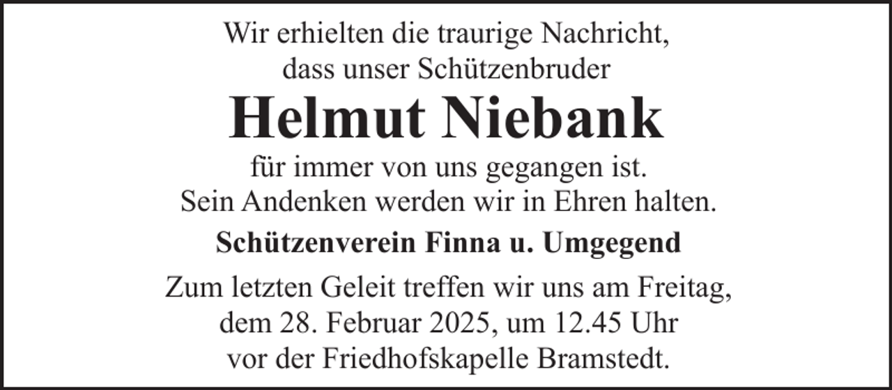 <p>Wir erhielten die traurige Nachricht,<br />dass unser Schützenbruder</p><p>Helmut Niebank</p><p>für immer von uns gegangen ist.<br />Sein Andenken werden wir in Ehren halten.<br />Schützenverein Finna u. Umgegend<br />Zum letzten Geleit treffen wir uns am Freitag,<br />dem 28. Februar 2025, um 12.45 Uhr<br />vor der Friedhofskapelle Bramstedt.</p>