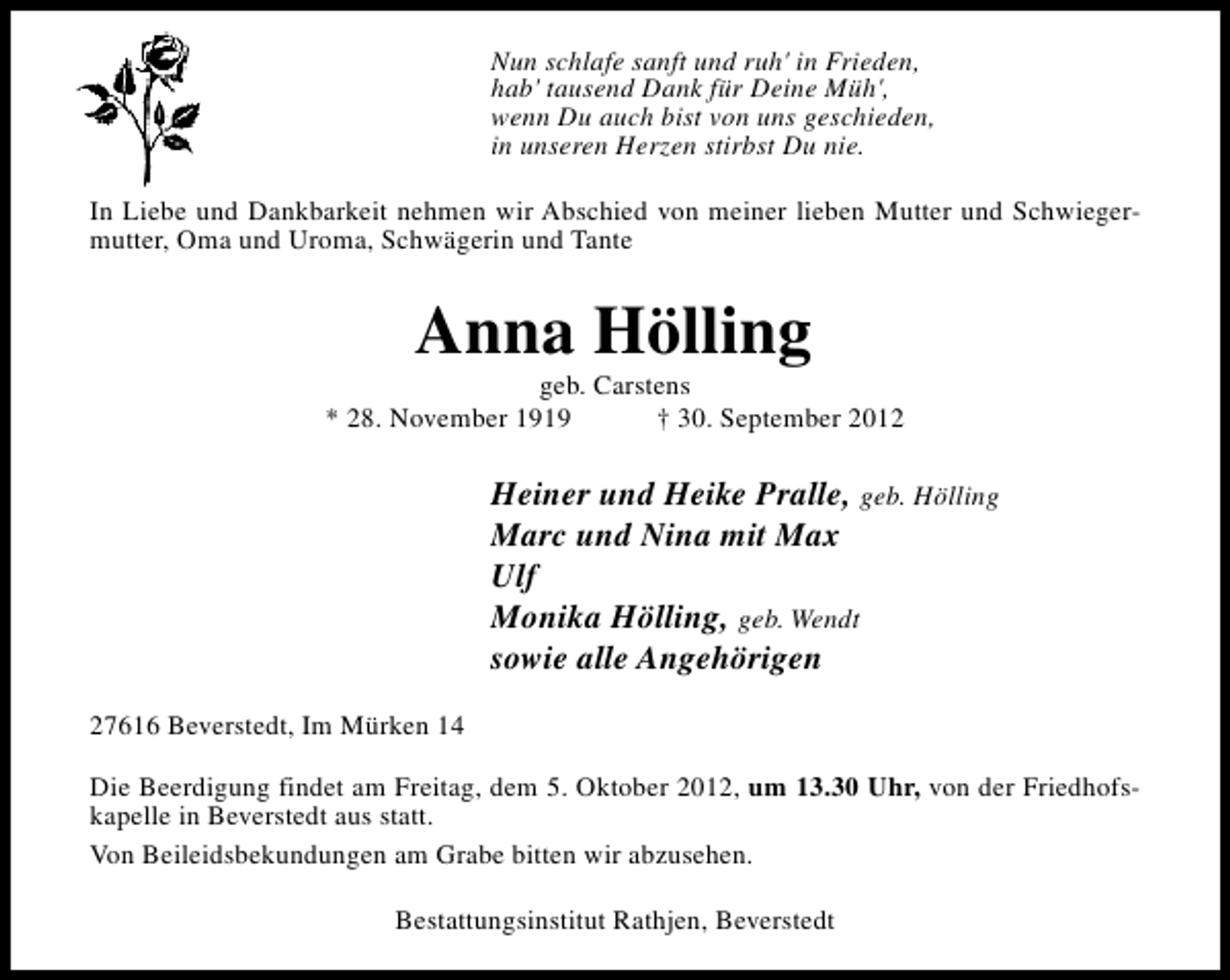 <p>Nun schlafe sanft und ruh' in Frieden,<br />hab' tausend Dank für Deine Müh',<br />wenn Du auch bist von uns geschieden,<br />in unseren Herzen stirbst Du nie.<br />In Liebe und Dankbarkeit nehmen wir Abschied von meiner lieben Mutter und Schwiegermutter, Oma und Uroma, Schwägerin und Tante</p><p>Anna Hölling</p><p>geb. Carstens<br />* 28. November 1919<br />† 30. September 2012</p><p>Heiner und Heike Pralle, geb. Hölling<br />Marc und Nina mit Max<br />Ulf<br />Monika Hölling, geb. Wendt<br />sowie alle Angehörigen<br />27616 Beverstedt, Im Mürken 14<br />Die Beerdigung findet am Freitag, dem 5. Oktober 2012, um 13.30 Uhr, von der Friedhofskapelle in Beverstedt aus statt.<br />Von Beileidsbekundungen am Grabe bitten wir abzusehen.<br />Bestattungsinstitut Rathjen, Beverstedt</p>