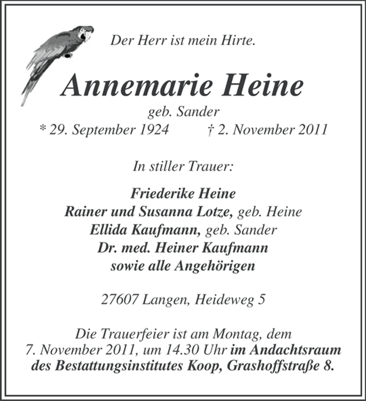 <p>Der Herr ist mein Hirte.</p><p>Annemarie Heine<br />geb. Sander<br />* 29. September 1924<br />† 2. November 2011<br />In stiller Trauer:<br />Friederike Heine<br />Rainer und Susanna Lotze, geb. Heine<br />Ellida Kaufmann, geb. Sander<br />Dr. med. Heiner Kaufmann<br />sowie alle Angehörigen<br />27607 Langen, Heideweg 5<br />Die Trauerfeier ist am Montag, dem<br />7. November 2011, um 14.30 Uhr im Andachtsraum<br />des Bestattungsinstitutes Koop, Grashoffstraße 8.</p>