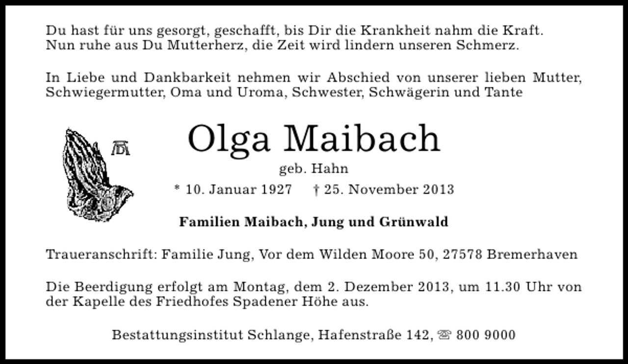 <p>Du hast für uns gesorgt, geschafft, bis Dir die Krankheit nahm die Kraft.<br />Nun ruhe aus Du Mutterherz, die Zeit wird lindern unseren Schmerz.<br />In Liebe und Dankbarkeit nehmen wir Abschied von unserer lieben Mutter,<br />Schwiegermutter, Oma und Uroma, Schwester, Schwägerin und Tante</p><p>Olga Maibach</p><p>geb. Hahn<br />* 10. Januar 1927 † 25. November 2013<br />Familien Maibach, Jung und Grünwald<br />Traueranschrift: Familie Jung, Vor dem Wilden Moore 50, 27578 Bremerhaven<br />Die Beerdigung erfolgt am Montag, dem 2. Dezember 2013, um 11.30 Uhr von<br />der Kapelle des Friedhofes Spadener Höhe aus.<br />Bestattungsinstitut Schlange, Hafenstraße 142, s 800 9000</p>
