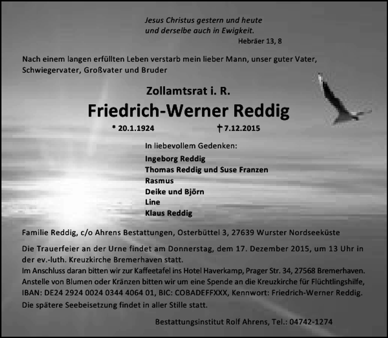 <p>Jesus Christus gestern und heute<br />und derselbe auch in Ewigkeit.</p>
<p>Hebräer 13, 8</p>
<p>Nach einem langen erfüllten Leben verstarb mein lieber Mann, unser guter Vater,<br />Schwiegervater, Großvater und Bruder</p>
<p>Zollamtsrat i. R.</p>
<p>Friedrich-Werner Reddig<br />* 20.1.1924</p>
<p>† 7.12.2015</p>
<p>In liebevollem Gedenken:<br />Ingeborg Reddig<br />Thomas Reddig und Suse Franzen<br />Rasmus<br />Deike und Björn<br />Line<br />Klaus Reddig<br />Familie Reddig, c/o Ahrens Bestattungen, Osterbüttel 3, 27639 Wurster Nordseeküste<br />Die Trauerfeier an der Urne findet am Donnerstag, dem 17. Dezember 2015, um 13 Uhr in<br />der ev.-luth. Kreuzkirche Bremerhaven statt.<br />Im Anschluss daran bitten wir zur Kaffeetafel ins Hotel Haverkamp, Prager Str. 34, 27568 Bremerhaven.<br />Anstelle von Blumen oder Kränzen bitten wir um eine Spende an die Kreuzkirche für Flüchtlingshilfe,<br />IBAN: DE24 2924 0024 034064 01, BIC: COBADEFFXXX, Kennwort: Friedrich-Werner Reddig.<br />Die spätere Seebeisetzung findet in aller Stille statt.<br />Bestattungsinstitut Rolf Ahrens, Tel.: 04742-1274</p>