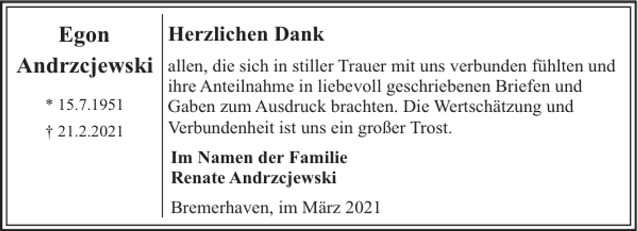 <p>Herzlichen Dank<br />Egon<br />Andrzcjewski allen, die sich in stiller Trauer mit uns verbunden fühlten und<br />* 15.7.1951<br />† 21.2.2021</p><p>ihre Anteilnahme in liebevoll geschriebenen Briefen und<br />Gaben zum Ausdruck brachten. Die Wertschätzung und<br />Verbundenheit ist uns ein großer Trost.<br />Im Namen der Familie<br />Renate Andrzcjewski<br />Bremerhaven, im März 2021</p>