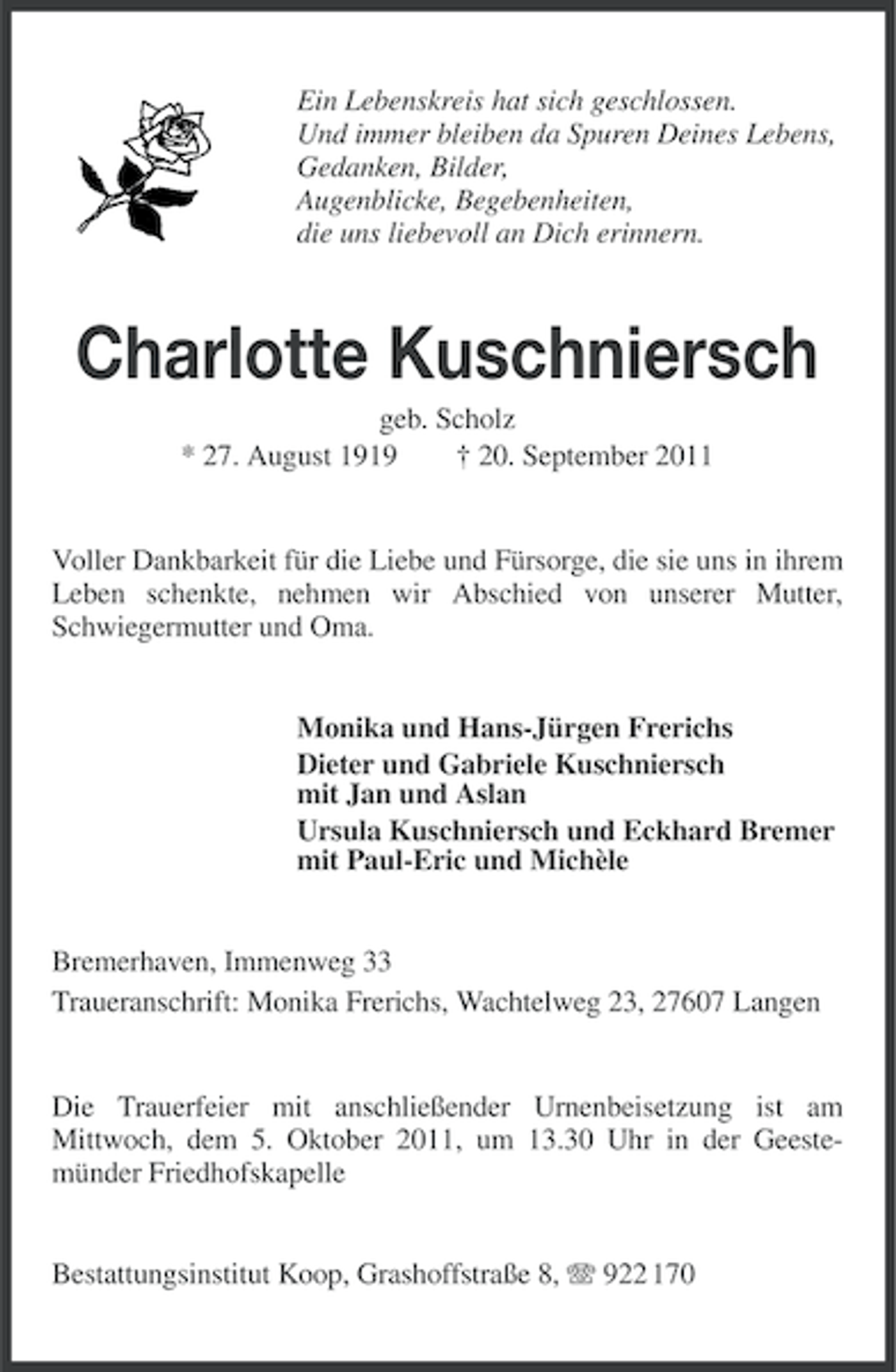 <p>Ein Lebenskreis hat sich geschlossen.<br />Und immer bleiben da Spuren Deines Lebens,<br />Gedanken, Bilder,<br />Augenblicke, Begebenheiten,<br />die uns liebevoll an Dich erinnern.</p><p>Charlotte Kuschniersch<br />geb. Scholz<br />* 27. August 1919<br />† 20. September 2011</p><p>Voller Dankbarkeit für die Liebe und Fürsorge, die sie uns in ihrem<br />Leben schenkte, nehmen wir Abschied von unserer Mutter,<br />Schwiegermutter und Oma.</p><p>Monika und Hans-Jürgen Frerichs<br />Dieter und Gabriele Kuschniersch<br />mit Jan und Aslan<br />Ursula Kuschniersch und Eckhard Bremer<br />mit Paul-Eric und Michèle</p><p>Bremerhaven, Immenweg 33<br />Traueranschrift: Monika Frerichs, Wachtelweg 23, 27607 Langen</p><p>Die Trauerfeier mit anschließender Urnenbeisetzung ist am<br />Mittwoch, dem 5. Oktober 2011, um 13.30 Uhr in der Geestemünder Friedhofskapelle<br />Bestattungsinstitut Koop, Grashoffstraße 8, 922 170</p>