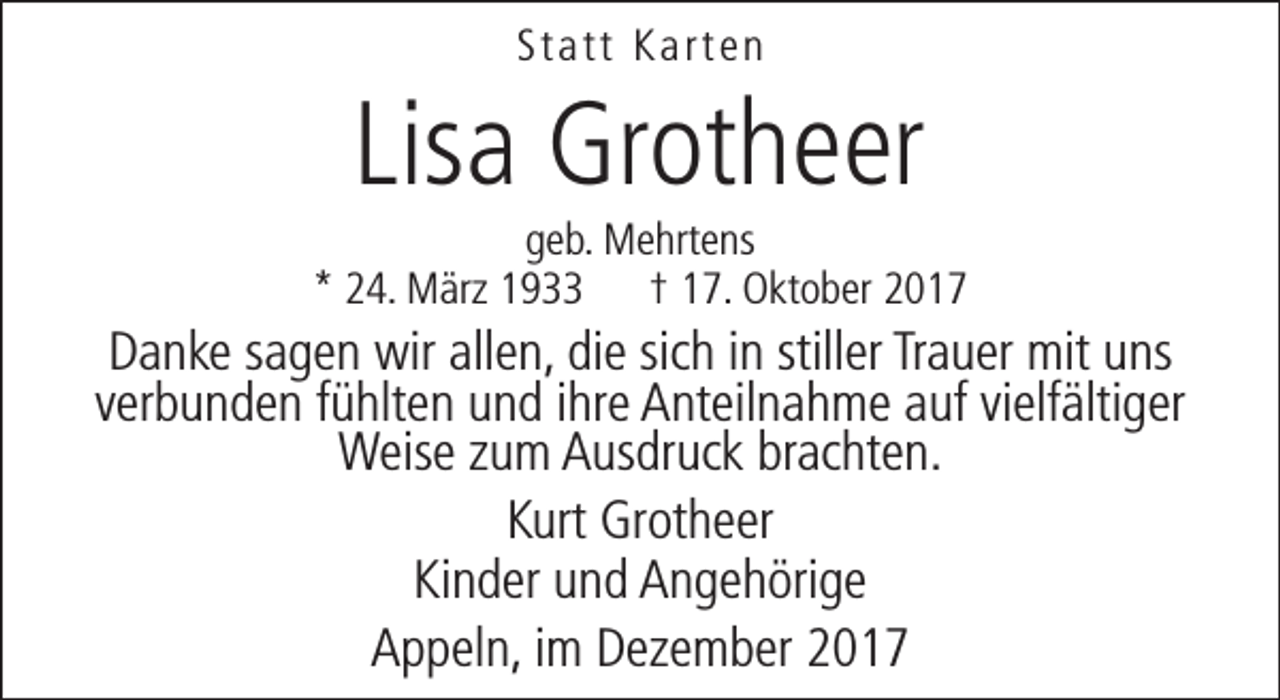 <p>Statt Karten</p><p>Lisa Grotheer</p><p>geb. Mehrtens<br />* 24. März 1933 † 17. Oktober 2017</p><p>Danke sagen wir allen, die sich in stiller Trauer mit uns<br />verbunden fühlten und ihre Anteilnahme auf vielfältiger<br />Weise zum Ausdruck brachten.<br />Kurt Grotheer<br />Kinder und Angehörige<br />Appeln, im Dezember 2017</p>