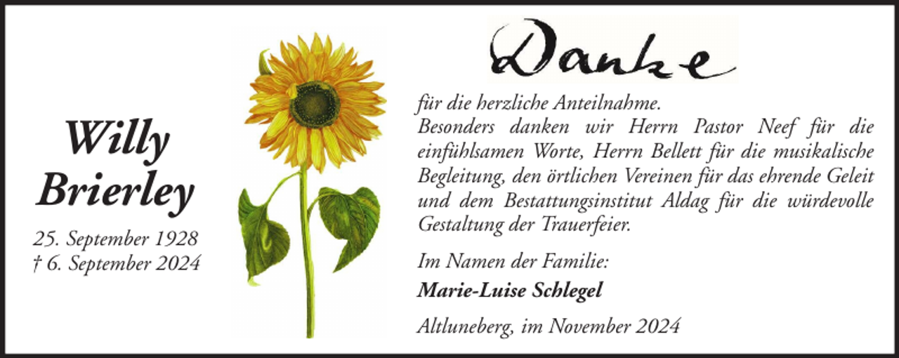 <p>Willy<br />Brierley<br />25. September 1928<br />† 6. September 2024</p>
<p>für die herzliche Anteilnahme.<br />Besonders danken wir Herrn Pastor Neef für die<br />einfühlsamen Worte, Herrn Bellett für die musikalische<br />Begleitung, den örtlichen Vereinen für das ehrende Geleit<br />und dem Bestattungsinstitut Aldag für die würdevolle<br />Gestaltung der Trauerfeier.<br />Im Namen der Familie:<br />Marie-Luise Schlegel<br />Altluneberg, im November 2024</p>
